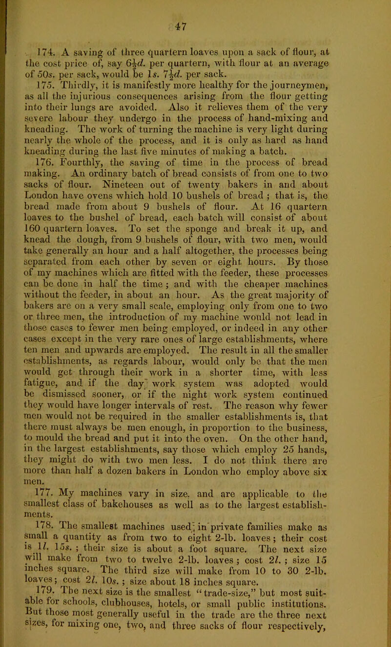 174. A saving of three quartern loaves upon a sack of Hour, at the cost price of, say 6^d. per quartern, Avith flour at an average of 50«. per sack, would be 15. 7\d. per sack. 175. Thirdly, it is manifestly more healthy for the journeymen, as all the injurious consequences arising from the flour getting into their lungs are avoided. Also it relieves them of the very severe labour they undergo in the process of hand-mixing and kneading. The work of turning the machine is very light during nearly the whole of the process, and it is only as hard as hand kneading during the last five minutes of making a batch. 176. Fourthly, the saving of time in the process of bread making. An ordinary batch of bread consists of from one to two sacks of flour. Nineteen out of twenty bakers in and about London have ovens which hold 10 bushels of bread ; that is, the bread made from about 9 bushels of flour. At 16 quartern loaves to the bushel of bread, each batch will consist of about 160 quartern loaves. To set the sponge and break it up, and knead the dough, from 9 bushels of flour, with two men, would take generally an hour and a half altogether, the processes being separated from each other by seven or eight hours. By those of my machines which are fitted with the feeder, these processes can be done in half the time ; and with the cheaper machines without the feeder, in about an hour. As the great majority of bakers are on a very small scale, employing only from one to two or three men, the introduction of my machine would not lead in those cases to fewer men being employed, or indeed in any other cases except in the very rare ones of large establishments, where ten men and upwards are employed. The result in all the smaller establishments, as regards labour, would only be that the men would get through their work in a shorter time, with less fatigue, and if the day” work system was adopted would be dismissed sooner, or if the night work system continued they would have longer intervals of rest. The reason why fewer men would not be required in the smaller establishments is, that there must always be men enough, in proportion to the business, to mould the bread and put it into the oven. On the other hand, in the largest establishments, say those which employ 25 hands, they might do with two men less. I do not think there are more than half a dozen bakers in London who employ above six men. 177. My machines vary in size, and are applicable to the smallest class of bakehouses as well as to the largest establish- ments. 178. The smallest machines used; in private families make as small a quantity as from two to eight 2-lb. loaves ; their cost is. If. 15s. ; their size is about a foot square. The next size will make from two to twelve 2-lb. loaves; cost 21. ; size 15 inches square. The third size will make from 10 to 30 2-lb. loaves; cost 21. 10s. ; size about 18 inches square. 1 <9. The next size is the smallest “trade-size,” but most suit- able for schools, clubhouses, hotels, or small public institutions. But those most generally useful in the trade are the three next s^zes, for mixing one, two, and three sacks of flour respectively,