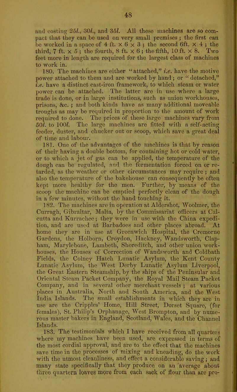 and costing 25/., 30/., and 35/. All these machines are so com- pact that they can be used on very small premises ; the first can be worked in a space of 4 ft. x 6 x 3 ; the second 6ft. x 4 ; the third, 7 ft. X 5 ; the fourth, 8 ft. x 6 ; the fifth, 10 ft. X 8. Two feet more in length are required for the largest class of machines to work in. 180. The machines are either “attached,” i.e. have the motive power attached to them and are worked by hand; or “ detached,” i.e. have a distinct cast-iron framework, to which steam or water power can be attached. The latter are in use where a large trade is done, or in large institutions, such as union workhouses, prisons, &c. ; and both kinds have as many additional moveable troughs as may be required in proportion to the amount of work required to done. The prices of these large machines vary from 50/. to 100/. The large machines are fitted with a self-acting feeder, duster, and chucker out or scoop, which save a great deal of time and labour. 181. One of the advantages of the machines is that by reason of their having a double bottom, for containing hot or cold water, or to which a jet of gas can be applied, the temperature of the dough can be regulated, and the fermentation forced on or re- tarded, as the weather or other circumstances may require ; and also the temperature of the bakehouse can consequently be often kept more healthy for the men. Further, by means of the scoop the machine can be emptied perfectly clean of the dough in a few minutes, without the hand touching it. 182. The machines are in operation at Aldershot, Woolmer, the Curragh, Gibraltar, Malta, by the Commissariat officers at Cal- cutta and Kurrachee; they were in use with the China expedi- tion, and are used at Barbadoes and other places abroad. At home they are in use at Greenwich Hospital, the Cremorne Gardens, the Holborn, Croydon, Hackney, Wandsworth, Clap- ham, Marylebone, Lambeth, Shoreditch, and other union work- houses, the Houses of Correction of Wandsworth and Coldbath Fields, the Colney Hatch Lunatic Asylum, the Kent County Lunatic Asylum, the West Derby Lunatic Asylum Liverpool, the Great Eastern Steamship, by the ships of the Peninsular and Oriental Steam Packet Company, the Royal Mail Steam Packet Company, and in several other merchant vessels ; at various places in Australia, North and South America, and the West India Islands. The small establishments in which they are in use are the Cripples’ Home, Hill Street, Dorset Square, (for females), St. Philip’s Orphanage, West Brompton, and by nume- rous master bakers in England, Scotland, Wales, and the Channel Islands. 183. The testimonials which I have received from all quarters where my machines have been used, are expressed in terms of the most cordial approval, and are to the effect that the machines save time in the processes of mixing and kneading, do the work with the utmost cleanliness, and effect a considerable saving ; and many state specifically that they produce on an average about three quartern loaves more from each sack of flour than arc pro-