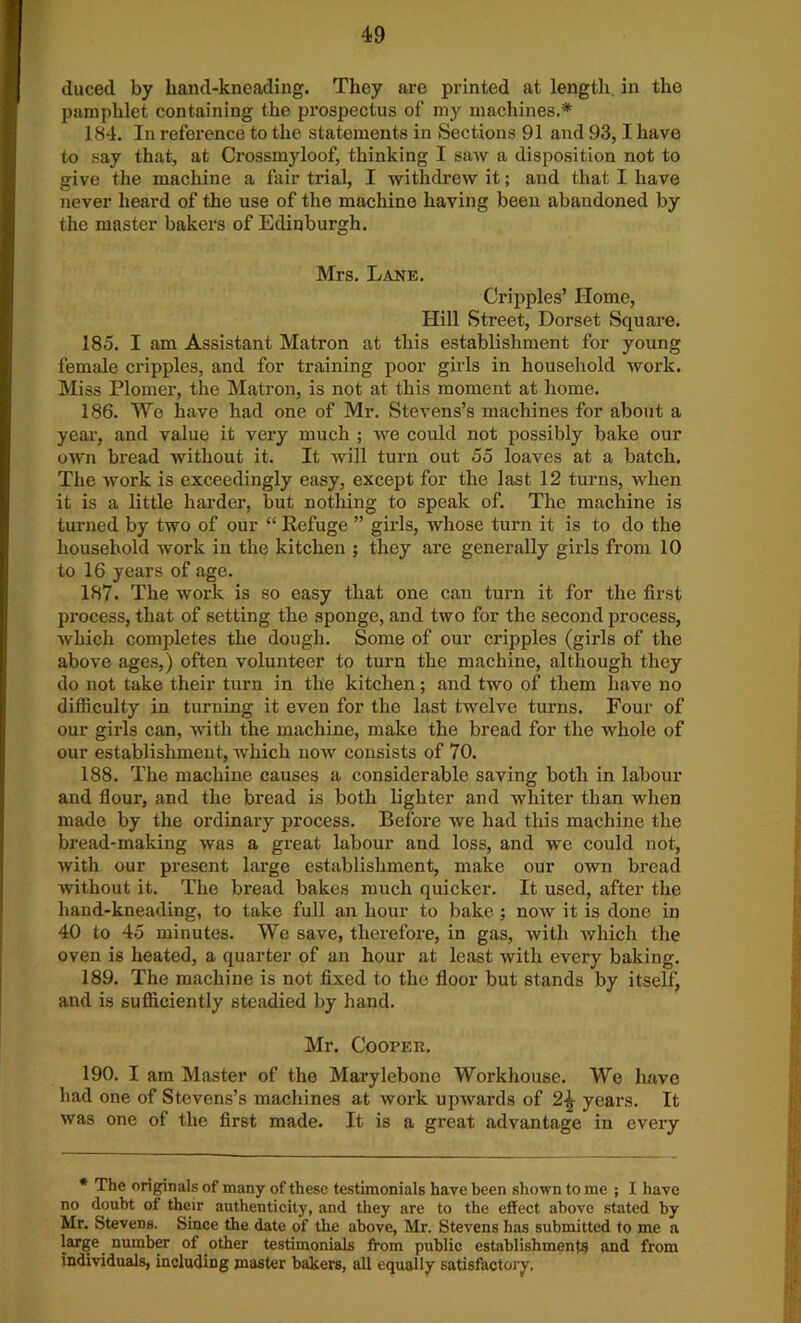 duced by hand-kneading. They are printed at length in the pamphlet containing the prospectus of my machines.* 184. In refoi’ence to the statements in Sections 91 and 93,1 have to say that, at Crossmyloof, thinking I saw a disposition not to give the machine a fair trial, I withdrew it; and that I have never heard of the use of the machine having been abandoned by the master bakers of Edinburgh. Mrs. Lane. Cripples’ Home, Hill Street, Dorset Square. 185. I am Assistant Matron at this establishment for young female cripples, and for training poor girls in household work. Miss Plomei’, the Matron, is not at this moment at home. 186. We have had one of Mr. Stevens’s machines for about a year, and value it very much ; we could not possibly bake our own bread without it. It will turn out 55 loaves at a batch. The work is exceedingly easy, except for the last 12 turns, when it is a little harder, but nothing to speak of. The machine is turned by two of our “ Refuge ” girls, whose turn it is to do the household work in the kitchen ; they are generally girls from 10 to 16 years of age. 187. The work is so easy that one can turn it for the first process, that of setting the sponge, and two for the second process, which completes the dough. Some of our cripples (girls of the above ages,) often volunteer to turn the machine, although they do not take their turn in the kitchen; and two of them have no difficulty in turning it even for the last twelve turns. Four of our girls can, with the machine, make the bread for the whole of our establishment, which now consists of 70. 188. The machine causes a considerable saving both in labour and flour, and the bread is both lighter and whiter than when made by the ordinary process. Before we had this machine the bread-making was a great labour and loss, and we could not, with our present large establishment, make our own bread without it. The bread bakes much quicker. It used, after the hand-kneading, to take full an hour to bake ; now it is done in 40 to 45 minutes. We save, therefore, in gas, with which the oven is heated, a quarter of an hour at least with every baking. 189. The machine is not fixed to the floor but stands by itselfj and is sufficiently steadied by hand. Mr. Cooper. 190. I am Master of the Marylebono Workhouse. We have had one of Stevens’s machines at work upwards of 2^ years. It was one of the first made. It is a great advantage in every * The originals of many of these testimonials have been shown to me ; I have no doubt of their authenticity, and they are to the effect above stated by Mr. Stevens. Since the date of the above, Mr. Stevens has submitted to me a large number of other testimonials from public establishments and from individuals, including master bakers, all equally satisfactory.