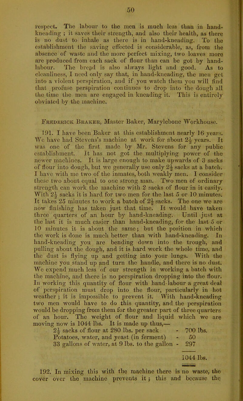 respect. The labour to the men is much less than in hand- kneading ; it saves their strength, and also their health, as there is no dust to inhale as there is in hand-kneading. To the establishment the saving effected is considerable, as, from the absence of waste and the more perfect mixing, two loaves more are produced from each sack of flour than can be got by hand- labour. The bread is also always light and good. As to cleanliness, I need only say that, in hand-kneading, the men get into a violent perspiration, and if you watch them you will find that profuse perspiration continues to drop into the dough all the time the men are engaged in kneading it. This is entirely obviated by the machine. Frederick Braicer, Master Baker, Marylebone Workhouse. 191. I have been Baker at this establishment nearly 16 years. We have had Stevens’s machine at work for about 2-|- years. It was one of the first made by Mr. Stevens for any public establishment. It has not got the multiplying power of the newer machines. It is large enough to make upwards of 3 sacks of flour into dough, but we generally use only 2j? sacks at a batch. I have with me two of the inmates, both weakly men. I consider these two about equal to one strong man. Two men of ordinary strength can work the machine with 2 sacks of flour in it easily. With 2\ sacks it is hard for two men for the last 5 or 10 minutes. It takes 25 minutes to work a batch of 2\ sacks. The one we are now finishing has taken just that time. It would have taken three quarters of an hour by hand-kneading. Until just at the last it is much easier than hand-kneading, for the last 5 or 10 minutes it is about the same; but the position in which the work is done is much better than with liand-kneading. In hand-kneading you are bending down into the trough, and pulling about the dough, and it is hard work the whole time, and the dust is flying up and getting into your lungs. With the machine you stand up and turn the handle, and there is no dust. We expend much less of our strength in working a batch with the machine, and there is no perspiration dropping into the flour. In working this quantity of flour with hand-labour a great deal of perspiration must drop into the flour, particularly in hot weather ; it is impossible to prevent it. With hand-kneading two men would have to do this quantity, and the perspiration would be dropping from them for the greater part of three quarters of an hour. The weight of flour and liquid which we are moving now is 1044 lbs. It is made up thus,— 2\ sacks of flour at 280 lbs. per sack - 700 lbs. Potatoes, water, and yeast (in ferment) - 50 33 gallons of water, at 9 lbs. to the gallon - 297 1044 lbs. 192. In mixing this with the machine there is no waste, the cover over the machine prevents it; this and because the