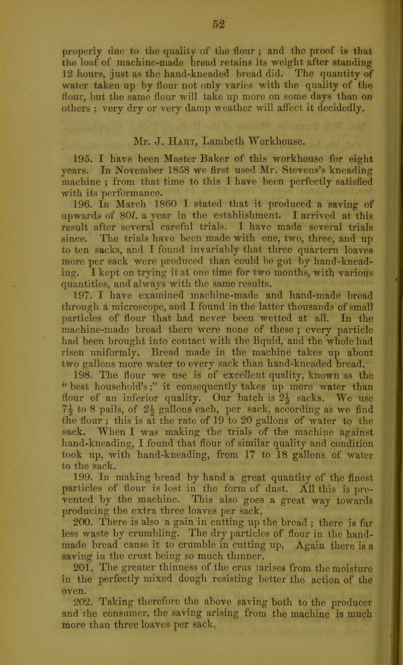 properly due to the quality of the flour ; and the proof is that the loaf of machine-made bread retains its weight after standing 12 hours, just as the hand-kneaded bread did. The quantity of water taken up by flour not only varies with the quality of the flour, but the same flour will take up more on some days than on others ; very dry or very damp weather will affect it decidedly. Mr. J. Hart, Lambeth Workhouse. 195. I have been Master Baker of this workhouse for eight years. In November 1858 we first used Mr. Stevens’s kneading machine ; from that time to this I have been perfectly satisfied with its performance. 196. In March 1860 I stated that it produced a saving of upwards of 80/. a year in the establishment. I arrived at this result after several careful trials. I have made several trials since. The trials have been made with one, two, three, and up to ten sacks, and I found invariably that three quartern loaves more per sack were produced than could be got by hand-knead- ing. I kept on trying it at one time for two months, with various quantities, and always with the same results. 197. I have examined machine-made and hand-made bread through a microscope, and I found in the latter thousands of small particles of flour that had never been wetted at all. In the machine-made bread there were none of these ; every particle had been brought into contact with the liquid, and the whole had risen uniformly. Bread made in the machine takes up about two gallons more water to every sack than hand-kneaded bread. 198. The flour we use is of excellent quality, known as the “ best household’sit consequently takes up more water than flour of an inferior quality. Our batch is sacks. We use 7-g to 8 pails, of 2\ gallons each, per sack, according as we find the flour ; this is at the rate of 19 to 20 gallons of water to the sack. When I was making the trials of the machine against hand-kneading, I found that flour of similar quality and condition took up, with hand-kneading, from 17 to 18 gallons of water to the sack. 199. In making bread by hand a great quantity of the finest particles of flour is lost in the form of dust. All this is pre- vented by the machine. This also goes a great way towards producing the extra three loaves per sack. 200. There is also a gain in cutting up the bread ; there is far less waste by crumbling. The dry particles of flour in the hand- made bread cause it to crumble in cutting up. Again there is a saving in the crust being so much thinner. 201. The greater thinness of the crus larises from, the moisture in the perfectly mixed dough resisting better the action of the oven. 202. Taking therefore the above saving both to the producer and the consumer, the saving arising from the machine is much more than three loaves per sack,