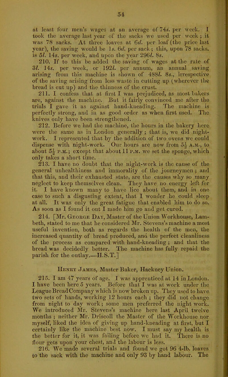 at least four men’s wages at an average of 74s. per week. I took the average last year of the sacks we used per week ; it was 78 sacks. At three loaves at 6d. per loaf (the price last year), the saving would be Is. 6d. per sack ; this, upon 78 sacks, is 51. 14s. per week, and upon the year 296/. 8s. 210. If to this be added the saving of wages at the rale of 31. 14s. per week, or 192/. per annum, an annual saving arising from this machine is shown of 488/. 8s., irrespective of the saving arising from less waste in cutting up (wherever the bread is cut up) and the thinness of the crust. 211. I confess that at first I was prejudiced, as most bakers are, against the machine. But it fairly convinced me after the trials I gave it as against hand-kneading. The machine is perfectly strong, and in as good order as when first used. The knives only have been strengthened. 212. Before we had the machine, the hours in the bakery here were the same as in London generally ; that is, we did night- work. I represented that by the addition of two ovens we could dispense witli night-work. Our hours are now from 5£ a.m., to about 5^ p.m.; except that about 11 p.m. we set the sponge, which only takes a short time. 213. I have no doubt that the night-work is the cause of the general unhealthiness and immorality of the journeymen ; and that this, and their exhausted state, are the causes why so many neglect to keep themselves clean. They have no energy left for it. I have known many to have lice about them, and in one case to such a disgusting extent, that I wonder he could sleep at all. It was only the great fatigue that enabled him to do so. As soon as I found it out I made him go and get cured. 214. [Mr. George Day, Master of the Union Workhouse, Lam- beth, stated to me that he considered Mr. Stevens’s machine a most useful invention, both as regards the health of the men, the increased quantity of bread produced, and the perfect cleanliness of the process as compared with hand-kneading ; and that the bread was decidedly better. The machine has fully repaid the parish for the outlay.—H.S.T.] Henry James, Master Baker, Hackney Union. 215. I am 47 years of age. I was apprenticed at 14 in London. I have been here 5 years. Before that I was at work under the League Bread Company which is now broken up. They used to have two sets of hands, working 12 hours each ; they did not change from night to day work; some men preferred the night work. We introduced Mr. Stevens’s machine here last April twelve months ; neither Mr. Driscoll the Master of the Workhouse nor myself, liked the idea of giving up liand-kneading at first, but I certainly like the machine best now. I must say my health is the better for it, it was failing before we had it. There is no flour gets upon your chest, and tho labour is less. 216. We made several trials and found we got 96 4-lb. loaves to the sack with the machine and only 93 by hand labour. The