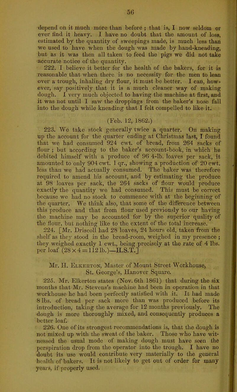 depend on it much more than before ; that is, I now seldom or ever find it heavy. I have no doubt that the amount of loss, estimated by the quantity of sweepings made, is much less than we used to have when the dough was made by hand-kneading, but as it was then all taken to feed the pigs we did not take accurate notice of the quantity. 222. I believe it better for the health of the bakers, for it is reasonable that when there is no necessity for the men to lean over a trough, inhaling dry flour, it must bo better. I can, how- ever, say positively that it is a much cleaner way of making dough. I very much objected to having the machine at first, and it was not until I saw the droppings from the baker’s nose fall into the dough while kneading that I felt compelled to like it. (Feb. 12, 1862.) 223. We take stock generally twice a quarter. On making up the account for the quarter ending at Christmas last, I found that we had consumed 924 cwt. of bread, from 264 sacks of flour ; but according to the baker’s account-book, in which he debited himself with a produce of 96 4-lb. loaves per sack, it amounted to only 904 cwt. 1 qr., showing a production of 20 cwt. less than we had actually consumed. The baker was therefore required to amend his account, and by estimating the produce at 98 loaves per sack, the 264 sacks of flour would produce exactly the quantity we had consumed. This must be correct because we had no stock to commence with at the beginning of the quarter. We think also, that some of the difference between this produce and that from flour used previously to our having the machine may be accounted for by the superior quality of the flour, but nothing like to the extent of the total increase. 224. [Mr. Driscoll had 28 loaves, 24 hours old, taken from the shelf as they stood in the bread-room, weighed in my presence ; they weighed exactly 1 cwt., being precisely at the rate of 4 lbs. per loaf (28 x 4 = 112 lb.)—H.S.T.] Mr. H. Elicerton, Master of Mount Street Workhouse, St. George’s, Hanover Square. 225. Mr. Elkerton states (Nov. 6t,h 1861) that during the six months that Mr. Stevens’s machine had been in operation in that workhouse he had been perfectly satisfied with it. It had made 8 lbs. of bread per sack more than was produced before its introduction, taking the average for 12 months previously. The dough is more thoroughly mixed, and consequently produces a better loaf. 226. One of its strongest recommendations is, that the dough is not mixed up with the sweat of the baker. Those who have wit- nessed the usual mode of making dough must have seen the perspiration drop from the operator into the trough. I have no doubt its use would contribute very materially to the general health of bakers. It is not likely to get out of order for many years, if properly used.