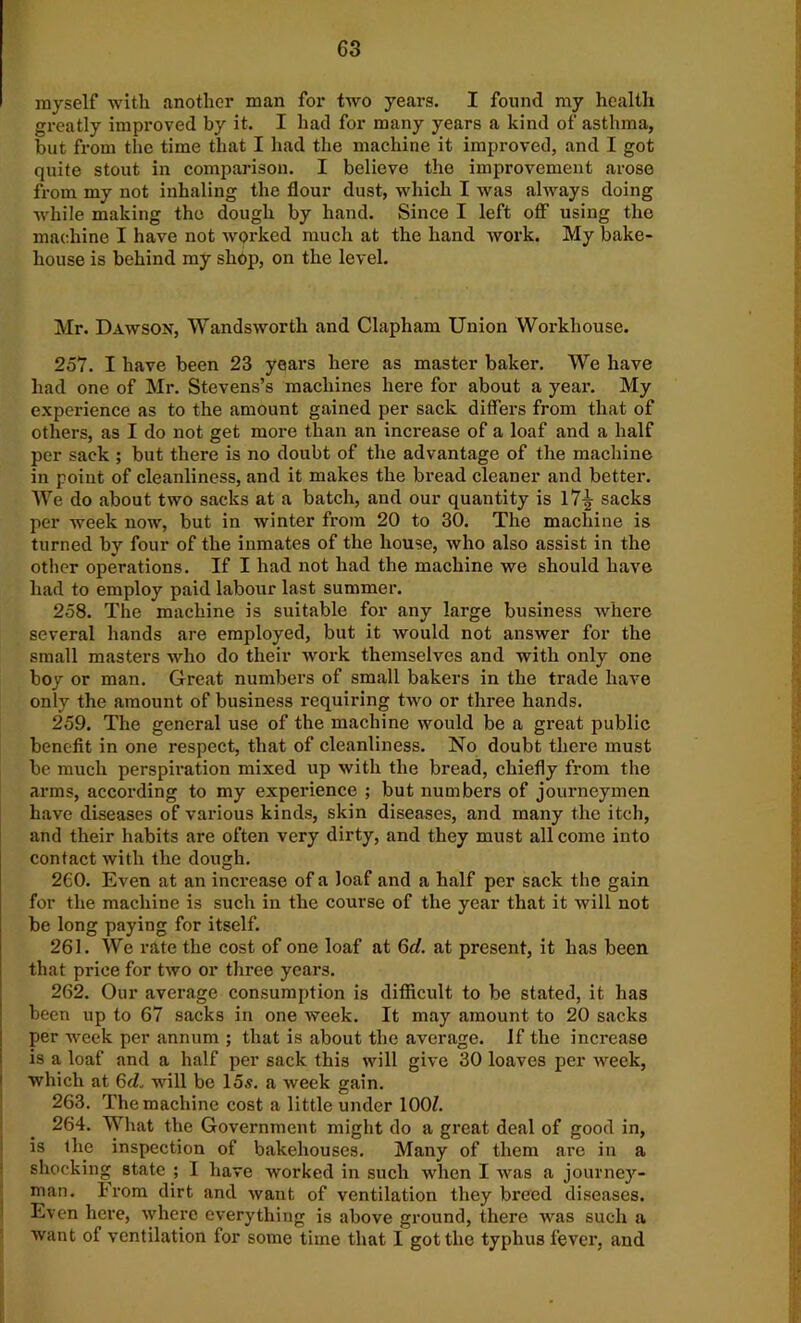 myself with another man for two years. I found my health greatly improved by it. I had for many years a kind of asthma, but from the time that I had the machine it improved, and I got quite stout in comparison. I believe the improvement arose from my not inhaling the flour dust, which I was always doing while making the dough by hand. Since I left off using the machine I have not worked much at the hand work. My bake- house is behind my shop, on the level. Mr. Dawson, Wandsworth and Clapham Union Workhouse. 257. I have been 23 years here as master baker. We have had one of Mr. Stevens’s machines here for about a year. My experience as to the amount gained per sack differs from that of others, as I do not get more than an increase of a loaf and a half per sack ; but there is no doubt of the advantage of the machine in point of cleanliness, and it makes the bread cleaner and better. We do about two sacks at a batch, and our quantity is 17^ sacks per week now, but in winter from 20 to 30. The machine is turned by four of the inmates of the house, who also assist in the other operations. If I had not had the machine we should have had to employ paid labour last summer. 258. The machine is suitable for any large business where several hands are employed, but it would not answer for the small masters who do their work themselves and with only one boy or man. Great numbers of small bakers in the trade have only the amount of business requiring two or three hands. 259. The general use of the machine would be a great public benefit in one respect, that of cleanliness. No doubt there must be much perspiration mixed up with the bread, chiefly from the arms, according to my experience ; but numbers of journeymen have diseases of various kinds, skin diseases, and many the itch, and their habits are often very dirty, and they must all come into contact with the dough. 260. Even at an increase of a loaf and a half per sack the gain for the machine is such in the course of the year that it will not be long paying for itself. 261. We rate the cost of one loaf at 6d. at present, it has been that price for two or three years. 262. Our average consumption is difficult to be stated, it has been up to 67 sacks in one week. It may amount to 20 sacks per week per annum ; that is about the average. If the increase is a loaf and a half per sack this will give 30 loaves per week, which at 6d. will be 15s. a week gain. 263. The machine cost a little under 100/. 264. What the Government might do a great deal of good in, is the inspection of bakehouses. Many of them are in a shocking state ; I have worked in such when I was a journey- man. From dirt and want of ventilation they breed diseases. Even here, where everything is above ground, there was such a want of ventilation for some time that I got the typhus fever, and