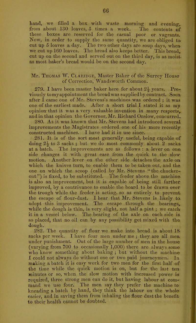 hand, we filled a box with waste morning and evening,, from about 130 loaves, 5 times a week. The contents of these boxes are reserved for the casual poor or vagrants. Now, in order to supply the same quantity, we are obliged to- cut up 5 loaves a day. The two other days are soup days, Avherv we cut up 160 loaves. The bread also keeps better. This bread, cut up on the second and served out on the third day, is as moist, as most baker’s bread would be on the second day. Mr. Thomas W. Clakidge, Master Baker of the Surrey House of Correction, Wandsworth Common. 279. I have been master baker here for about 2-k years. Pre- viously to my appointment the bread was suppliedby contract. Soon, after I came one of Mr. Stevens’s machines was oi'dered ; it was one of the earliest made. After a short trial I stated it as my opinion that it was a very valuable invention in many respects, and in that opinion the Governor, Mr. Richard OiisIoav, concurred. 280. As it was known that Mr. Stevens had introduced several improvements the Magistrates ordered one of his more recently constructed machines. I have had it in use since. 281. It is of the sort most generally useful, being capable of doing 2± to 3 sacks ; but we do most commonly about 2 sacks- at a batch. The improvements are as follows : a lever on one. side changes it with great ease from the quick to the slow motion. Another lever on the other side detaches the axle on which the knives turn, to enable them to be taken out, and the one on which the scoop (called by Mr. Stevens “ the chucker- out”) is fixed, to be substituted. The feeder above the machine- is also an improvement, but it is capable of being still further improved, by a contrivance to enable the board to be drawn over the trough while the feeder is acting, so as entirely to prevent the escape of flour-dust. I hear that Mr. Stevens is likely to adopt this improvement. The escape through the bearings, while the dough is thin, is very slight, not half a pint ; Ave catch it in a vessel beloAv. The bearing of the axle on each side is so placed, that no oil can by any possibility get mixed Avitli the dough. 282. The quantity of flour we make into bread is about 18 sacks per Aveek. I have four men under me ; they are all men under punishment. Out of the large number of men in the house (varying from 700 to occasionally 1,000) there are always some who know something about baking ; but Avitliout the machine I could not always do Avithout one or tAvo paid journeymen. In making a batch it is easy Avork for two men for the first half of the time Avhile the quick motion is on, but for the last ten minutes or so, when the slow motion with increased power is required, three strong men can do it, but having labour at com- mand Ave use four. The men say they prefer the machine to kneading a batch by hand, they think the labour on the Avhole easier, and in saving them from inhaling the flour dust the benefit to their health cannot be doubted.