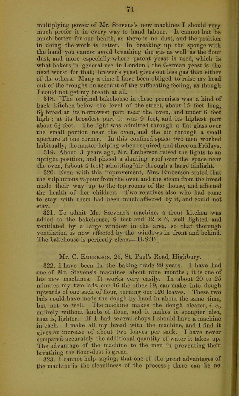 multiplying power of Mr. Stevens’s new machines I should very much prefer it in every way to hand labour. It cannot but be much better for our health, as there is no dust, and the position in doing the work is better. In breaking up the sponge with the hand you cannot avoid breathing the gas as well as the flour dust, and more especially where patent yeast is used, which is what bakers in general use in London ; the German yeast is the next worst for that; brewer’s yeast gives out less gas than either of the others. Many a time I have been obliged to raise my head out of the troughs on account of the suffocating feeling, as though I could not get my breath at all. 318. [The original bakehouse in these premises was a kind of back kitchen below the level of the street, about 15 feet long, 6^ broad at its narrowest part near the oven, and under 6 feet high ; at its broadest part it was 9 feet, and its highest part about 6^ feet. The light was admitted through a flat glass over the small portion near the oven, and the air through a small aperture at one corner. In this confined space two men worked habitually, the master helping when required, and three on Fridays. 319. About 3 years ago, Mr. Emberson raised the lights to an upright position, and placed a slanting roof over the space near the oven, (about 4 feet) admitting)air through a large fanlight. 320. Even with this improvement, Mrs. Emberson stated that the sulphurous vapour from the oven and the steam from the bread made their way up to the top rooms of the house, and affected the health of her children. Two relatives also who had come to stay with them had been much affected by it, and could not stay. 321. To admit Mr. Stevens’s machine, a front kitchen was added to the bakehouse, 9 feet and 12 x 6, well lighted and ventilated by a large window in the area, so that thorough ventilation is now effected by the windows in front and behind. The bakehouse is perfectly clean.—II.S.T-] Mr. C. Emberson, 25, St. Paul’s Road, Highbury. 322. I have been in the baking trade 28 years. I have had one of Mr. Stevens’s machines about nine months ; it is one of his new machines. It works very easily. In about 20 to 25 minutes my two lads, one 16 the other 19, can make into dough upwards of one sack of flour, turning out 120 loaves. These two lads could have made the dough by hand in about the same time, but not so well. The machine makes the dough clearer, i. c., entirely without knobs of flour, and it makes it spongier also, that is, lighter. If I had several shops I should have a machine in each. I make all my bread with the machine, and I find it gives an increase of about two loaves per sack. I have never compared accurately the additional quantity of water it takes up. The advantage of the machine to the men in preventing their breathing the flour-dust is great. 323. I cannot help saying, that one of the great advantages of the machine is the cleanliness of the process ; there can be no