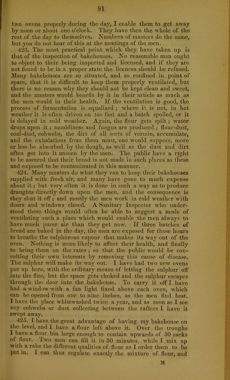 two ovens properly during the day, I enable them to get away by noon or about one o’clock. They have then the whole of the rest of the day to themselves. Numbers of masters do the same, but you do not hear of this at the meetings of the men. 423. The most practical point which they have taken up is that of the inspection of bakehouses. No reasonable man ought to object to their being inspected and licensed, and if they are not found to be in a proper state the licences should be refused. Many bakehouses are so situated, and so confined in point of space, that it is difficult to keep them properly ventilated, but there is no reason why they should not be kept clean and sweet, and the masters would benefit by it in their article as much as the men would in their health. If the ventilation is good, the process of fermentation is equalized ; where it is not, in hot weather it is often driven on too fast and a batch spoiled, or it is delayed in cold weather. Again, the flour gets spilt; water drops upon it ; mouldiness and fungus are produced ; flour-dust, coal-dust, cobwebs, the dirt of nil sorts of vermin, accumulate, and the exhalations from them must, one would suppose, more or less be absorbed by the dough, as well as the dust and dirt often get into it unseen by the men. The public have a right to be assured that their bread is not made in such places as these and exposed to be contaminated in this manner. 424. Many masters do what they can to keep their bakehouses supplied with fresh air, and many have gone to much expense about it; but very often it is done in such a way as to produce draughts directly down upon the men, and the consequence is they shut it off; and mostly the men work in cold weather with doors and windows closed. A Sanitary Inspector who under- stood these things would often be able to suggest a mode of ventilating such a place which would enable the men always to have much purer air than they get now. If three batches of bread are baked in the day, the men are exposed for those hours to breathe the sulphurous vapour that makes its way out of the oven. Nothing is more likely to affect their health, and finally to bring them on the rates ; so that the public would be con- sulting their own interests by removing this cause of disease. The sulphur will make its way out. I have had two new ovens put up here, with the ordinary means of letting the sulphur off into the flue, but the space gets choked and the sulphur escapes through the door into the bakehouse. To carry it off I have had a window with a fan light fixed above each oven, which can be opened from one to nine inches, as the men find best. I have the place whitewashed twice a year, and as soon as I see any cobwebs or dust collecting between the rafters I have it swept away. 425. I have the great advantage of having my bakehouse on the level, and I have a flour loft above it. Over the troughs I have a flour bin large enough to contain upwards of 30 sacks of flour. Two men can fill it in 30 minutes, while I mix up with a rake the different qualities of flour as I order them to bo put in. I can thus regulate exactly the mixture of flour, and M