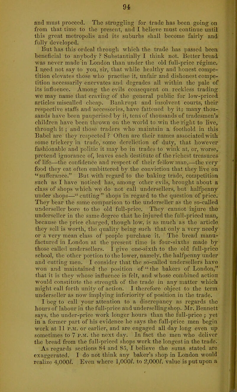 94- and must proceed. Tlie struggling for trade has been going on from that time to the present, and I believe must continue until this great metropolis and its suburbs shall become fairly and fully developed. But has this ordeal through which the trade has passed been beneficial to anybody ? Substantially I think not. Better bread was never made in London than under the old full-price regime. I need not say to you, sir, that while healthy and honest compe- tition elevates those who practise it, unfair and dishonest compe- tition necessarily enervates and degrades all within the pale of its influence. Among the evils consequent on reckless trading we may name that craving of the general public for low-priced articles miscalled cheap. Bankrupt and insolvent courts, their respective staffs and accessories, have fattened by it: many thou- sands have been pauperised by it, tens of thousands of tradesmen’s children have been thrown on the world to win the right to live, through it ; and those traders who maintain a foothold in this Babel are they respected ? Often are their names associated with some trickery in trade, some dereliction of duty, that however fashionable and politic it may be in trades to wink at, or, worse, pretend ignorance of, leaves each destitute of the richest treasures of life—the confidence and respect of their fellow man,—the very food they eat often embittered by the conviction that they live on “sufferance.” But with regard to the baking trade, competition such as I have noticed has, among other evils, brought about a class of shops which we do not call undersellers, but halfpenny under shops—“ cutting” shops in regard to the question of price. They bear the same comparison to the underseller as the so-called underseller bore to the old full-price. They cannot injure the underseller in the same degree that he injured the full-priced man, because the price charged, though low, is as much as the article they sell is worth, the quality being such that only a very needy or a very mean class of people purchase it. The bread manu- factured in London at the present time is four-sixths made by those called undersellers. I give one-sixth to the old full-price school, the other portion to the lower, namely, the halfpenny under and cutting men. I consider that the so-called undersellers have won and maintained the position of “ the bakers of London,” that it is they Avhose influence is felt, and whose combined action would constitute the strength of the trade in any matter which might call forth unity of action. I therefore object to the term underseller as now implying inferiority of position in the trade. I beg to call your attention to a discrepancy as regards the hours of labour in the full-price and underselling shop. Mr. Bennett says, the under-price work longer hours than the full-price ; yet in a former part of his evidence he says the full-price men begin work at 11 r.M. or earlier, and are engaged all day long even up sometimes to 7 p.m. the next day. In fact the men who deliver the bread from the full-priced shops work the longest in the trade. As regards sections 84 and 85, I believe the sums stated are exaggerated. I do not think any baker’s shop in London would realize 4,000/. Even where 1,000/. to 2,000/. value is put upon a