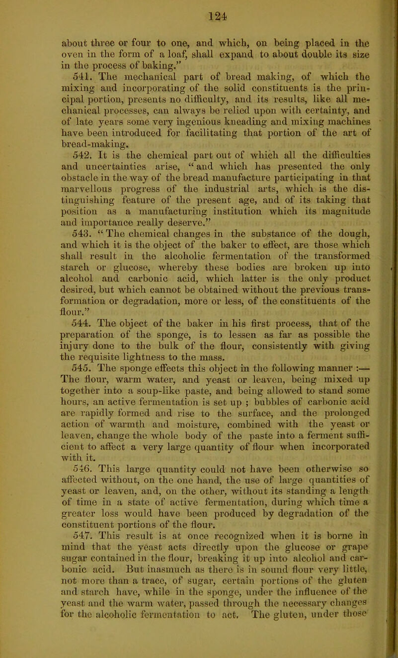 about three or four to one, and which, on being placed in the oven in the form of a loaf, shall expand to about double its size in the process of baking.” 541. The mechanical part of bread making, of which the mixing and incorporating of the solid constituents is the prin- cipal portion, presents no difficulty, and its results, like all me- chanical processes, can always be relied upon with certainty, and of late years some very ingenious kneading and mixing machines have been introduced for facilitating that portion of the art of bread-making. 542. It is the chemical part out of which all the difficulties and uncertainties arise, “ and which has presented the only obstacle in the way of the bread manufacture participating in that marvellous progress of the industrial arts, which is the dis- tinguishing feature of the present age, and of its taking that position as a manufacturing institution which its magnitude aud importance really deserve.” 543. “ The chemical changes in the substance of the dough, and which it is the object of the baker to effect, are those which shall result in the alcoholic fermentation of the transformed starch or glucose, whereby these bodies are broken up into alcohol and carbonic acid, which latter is the only product desired, but which cannot be obtained without the previous trans- formation or degradation, more or less, of the constituents of the flour.” 544. The object of the baker in his first process, that of the preparation of the sponge, is to lessen as far as possible the injury done to the bulk of the flour, consistently with giving the requisite lightness to the mass. 545. The sponge effects this object in the following manner :— The flour, warm water, and yeast or leaven, being mixed up together into a soup-like paste, and being allowed to stand some hours, an active fermentation is set up ; bubbles of carbonic acid are rapidly formed and rise to the surface, and the prolonged action of warmth and moisture, combined with the yeast or leaven, change the whole body of the paste into a ferment suffi- cient to affect a very large quantity of flour when incorporated with it. 546. This large quantity could not have been otherwise so affected without, on the one hand, the use of large quantities of yeast or leaven, and, on the other, without its standing a length of time in a state of active fermentation, during which time a greater loss would have been produced by degradation of the constituent portions of the flour. 547. This result is at once recognized when it is borne in mind that the yeast acts directly upon the glucose or grape sugar contained in the flour, breaking it up iuto alcohol and car- bonic acid. But inasmuch as there is in sound flour very little, not more than a trace, of sugar, certain portions of the gluten and starch have, while in the sponge, under the influence of the yeast and the warm water, passed through the necessary changes for the alcoholic fermentation to act. The gluten, under those