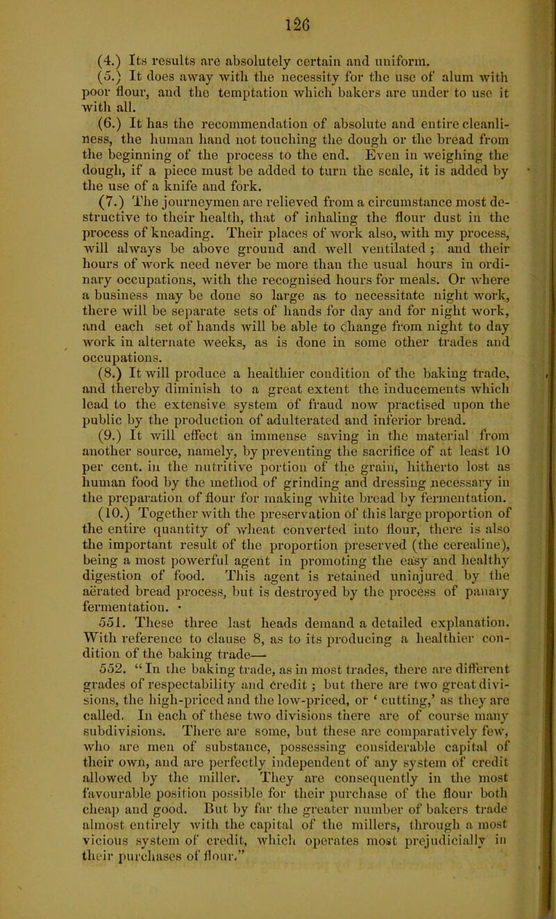 (4.) Its results are absolutely certain and uniform. (5.) It does away with the necessity for the use of alum with poor flour, and the temptation which bakers are under to use it with all. (6.) It has the recommendation of absolute and entire cleanli- ness, the human hand not touching the dough or the bread from the beginning of the process to the end. Even in weighing the dough, if a piece must be added to turn the scale, it is added by the use of a knife and fork. (7.) The journeymen are relieved from a circumstance most de- structive to their health, that of inhaling the flour dust in the process of kneading. Their places of work also, with my process, will always be above ground and well ventilated ; and their hours of work need never be more than the usual hours in ordi- nary occupations, with the recognised hours for meals. Or where a business may be done so large as to necessitate night work, there will be separate sets of hands for day and for night work, and each set of hands will be able to change from night to day work in alternate weeks, as is done in some other trades and occupations. (8.) It will produce a healthier condition of the baking trade, and thereby diminish to a great extent the inducements which lead to the extensive system of fraud now practised upon the public by the production of adulterated and inferior bread. (9.) It will effect an immense saving in the material from another source, namely, by preventing the sacrifice of at least 10 per cent, in the nutritive portion of the grain, hitherto lost as human food by the method of grinding and dressing necessary in the preparation of flour for making white bread by fermentation. (10.) Together with the preservation of this large proportion of the entire quantity of wheat converted into flour, there is also the important result of the proportion preserved (the cerealine), being a most powerful agent in promoting the easy and healthy digestion of food. This agent is retained uninjured by the aerated bread process, but is destroyed by the process of panary fermentation. • 551. These three last heads demand a detailed explanation. With reference to clause 8, as to its producing a healthier con- dition of the baking trade— 552. “ In the baking trade, as in most trades, there are different grades of respectability and Credit; but there are two great divi- sions, the high-priced and the low-priced, or ‘ cutting,’ as they are called. In each of these two divisions there are of course many subdivisions. There are some, but these are comparatively few, who are men of substance, possessing considerable capital of their own, and are perfectly independent of any system of credit allowed by the miller. They are consequently in the most favourable position possible for their purchase of the flour both cheap and good. But by far the greater number of bakers trade almost entirely with the capital of the millers, through a most vicious system of credit, which operates most prejudicially in their purchases of flour.”