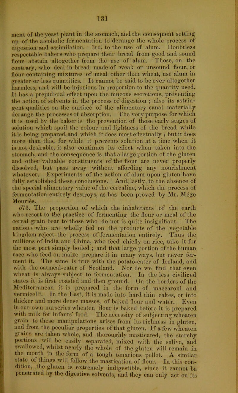 ment of the yeast plant in the stomach, and the consequent setting up of the alcoholic fermentation to derange the whole process of digestion and assimilation. 3rd, to the use of alum. Doubtless respectable bakers who prepare their bread from good and sound flour abstain altogether from the use of alum. Those, on the contrary, who deal in bread made of weak or unsound flour, or flour containing mixtures of meal other than wheat, use alum in greater or less quantities. It cannot be said to be ever altogether harmless, and will be injurious in proportion to the quantity used. It has a prejudicial effect upon the mucous secretions, preventing the action of solvents in the process of digestion ; also its astrin- gent qualities on the surface of the alimentary canal materially derange the processes of absorption. The very purpose for which it is used bv the baker is the prevention of those early stages of solution which spoil the colour and lightness of the bread while it is being prepared,and which it does most effectually ; but it does more than this, for while it prevents solution at a time when it is not desirable, it also continues its effect when taken into the stomach, and the consequence is that a large portion of the gluten and other valuable constituents of the flour are never properly dissolved, but pass away without affording any nourishment whatever. Experiments of the action of alum upon gluten have fully established these conclusions. And, lastly, to the absence of the special alimentary value of the cerealine, which the process of fermentation entirely destroys, as has been proved by Mr. Mege Mouries. 573. The proportion of which the inhabitants of the earth who resort to the practice of fermenting the flour or meal of the cereal grain bear to those who do not is quite insignifiant. The nations who are wholly fed on the products of the vegetable kingdom reject the process of fermentation entirely. Thus the millions of India and China, who feed chiefly on rice, take it for the most part simply boiled ; and that large portion of the human race who feed on maize prepare it in many ways, but never fer- ment it. The same is true with the potato-eater of Ireland, and with the oatmeal-eater of Scotland. Nor do we find that even wheat is always subject to fermentation. In the less civilized states it is first roasted and then ground. On the borders of the Mediterranean it is prepared in the form of maccaroni and vermicelli. In the East, it is made into hard thin cakes, or into thicker and more dense masses, of baked flour and water. Even in our own nurseries wheaten flour is baked before it is prepared with milk for infants’ food. The necessity of subjecting wheaten grain to these manipulations arises from its richness in gluten, and from the peculiar properties of that gluten. If a few wheaten grains are taken whole, and thoroughly masticated, the starchy portions will be easily separated, mixed with the saliva, and s\\allowed, whilst nearly the whole of the gluten will remain in the mouth in the form of a tough tenacious pellet. A similar state of things will follow the mastication of flour. In this con- dition, the gluten is extremely indigestible, since it cannot be penetrated by the digestive solvents, and they can only act on its