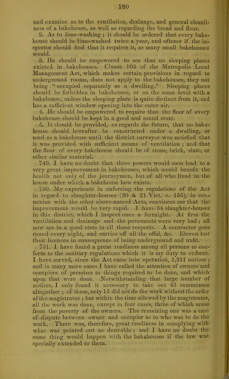 and examine as to the ventilation, drainage, and general cleanli- ness of a bakehouse, as well as regarding the bread and flour. 2. As to lime-washing ; it should be ordered that every bake- house should be lime-washed twice a year, and oftener if the in- spector should find that it requires it, as many small bakehouses would. 3. He should be empowered to see that no sleeping places existed in bakehouses. Clause 103 of the Metropolis Local Management Act, which makes certain provisions in regard to underground rooms, does not apply to the bakehouses, they not being “ occupied separately as a dwelling.” Sleeping places should be forbidden in bakehouses, or on the same level with a bakehouse, unless the sleeping place is quite distinct from it, and has a sufficient window opening into the outer air. 4. He should be empowered to require that the floor of every bakehouse should be kept in a good and sound state. 5. It should be provided, as regards the future, that no bake- house should hereafter be constructed under a dwelling, or used as a bakehouse until the district surveyor was satisfied that it was provided with sufficient means of ventilation ; and that the floor of every bakehouse should be of stone, brick, slate, or other similar material. 749. I have no doubt that these powers would soon lead to a very great improvement in bakehouses, which would benefit the health not only of the journeymen, but of all who lived in the house under which a bakehouse how exists. 750. My experience in enforcing the regulations of the Act in regard to slaughter-houses (20 & 21 Yict. c. 135), in con- nexion with the other above-named Acts, convinces me that the improvement would be very rapid. I have 34 slaughter-houses in this district, which I inspect once a fortnight. At first the ventilation and drainage and the pavements were very bad ; all now are in a good state in all those respects. A contractor goes round every night, and carries off all the offal, &c. Eleven lost their licences in consequence of being underground and unfit. 751. I have found a great readiness among all persons to con- form to the sanitary regulations which it is my duty to enforce. I have served, since the Act came into operation, 1,311 notices ; and in many more cases I have called the attention of owners and occupiers of premises to things required to be done, and which upon that were done. Notwithstanding that large number of notices, I only found it necessary to take out 43 summonses altogether ; of these, only 15 did not do the work without the order of the magistrates ; but within the time allowed by the magistrates, all the work was done, except in four cases, three of which arose from the poverty of the owners. The remaining one was a case of dispute between owner and occupier as to who was to do the work. There was, therefore, great readiness in complying with what was pointed out as desirable ; and I have no doubt the same thing would happen with the bakehouses if the law was specially extended to them.