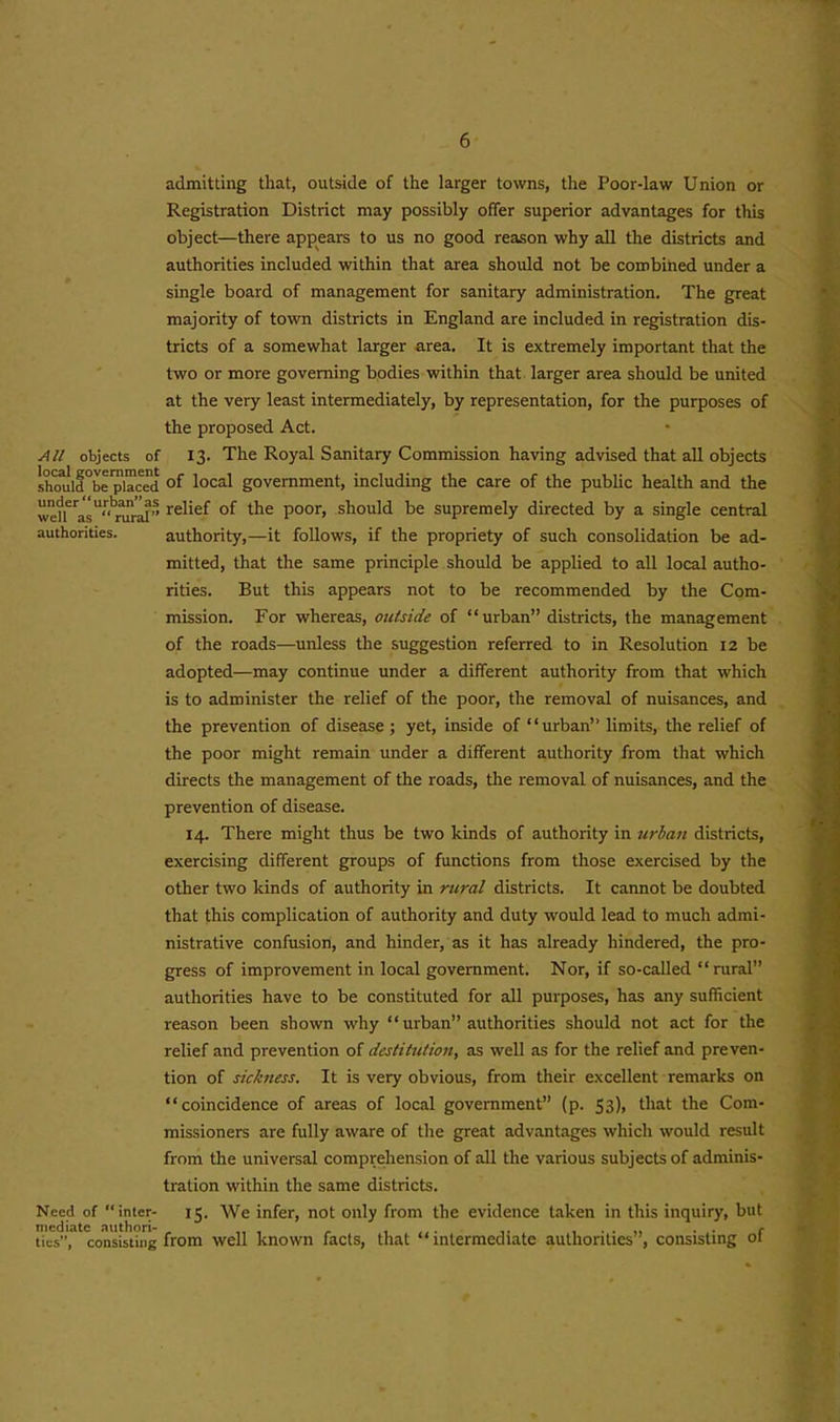 admitting that, outside of the larger towns, the Poor-law Union or Registration District may possibly offer superior advantages for this object—there appears to us no good reason why all the districts and authorities included within that area should not be combined under a single board of management for sanitary administration. The great majority of town districts in England are included in registration dis- tricts of a somewhat larger area. It is extremely important that the two or more governing bodies within that larger area should be united at the very least intermediately, by representation, for the purposes of the proposed Act. All objects of 13. The Royal Sanitary Commission having advised that all objects shmild^eplaced of local government, including the care of the public health and the wefl^asU“niral” re^e^ °f Poor> should be supremely directed by a single central authorities. authority,—it follows, if the propriety of such consolidation be ad- mitted, that the same principle should be applied to all local autho- rities. But this appears not to be recommended by the Com- mission. For whereas, outside of “urban” districts, the management of the roads—unless the suggestion referred to in Resolution 12 be adopted—may continue under a different authority from that which is to administer the relief of the poor, the removal of nuisances, and the prevention of disease ; yet, inside of ‘ ‘ urban” limits, the relief of the poor might remain under a different authority from that which directs the management of the roads, the removal of nuisances, and the prevention of disease. 14. There might thus be two kinds of authority in urban districts, exercising different groups of functions from those exercised by the other two kinds of authority in rural districts. It cannot be doubted that this complication of authority and duty would lead to much admi- nistrative confusion, and hinder, as it has already hindered, the pro- gress of improvement in local government. Nor, if so-called “rural” authorities have to be constituted for all purposes, has any sufficient reason been shown why “urban” authorities should not act for the relief and prevention of destitution, as well as for the relief and preven- tion of sickness. It is very obvious, from their excellent remarks on “coincidence of areas of local government” (p. 53), that the Com- missioners are fully aware of the great advantages which would result from the universal comprehension of all the various subjects of adminis- tration within the same districts. Need of inter- 15. We infer, not only from the evidence taken in this inquiry, but mediate nuthori- . f ,, . . .. . . c ties”, consisting from well known facts, that ‘‘intermediate authorities , consisting oi