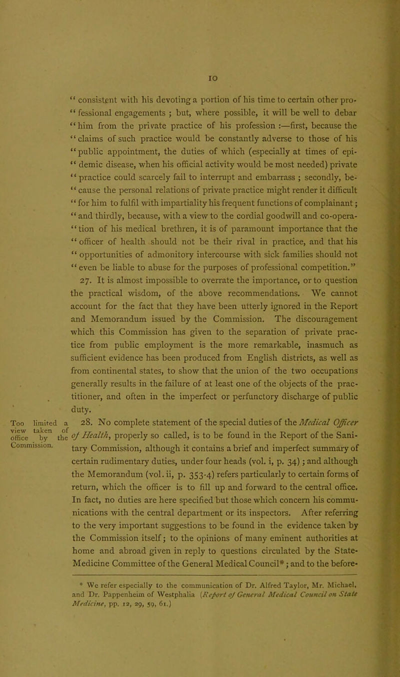 IO Too limited view taken office by Commission. “ consistent with his devoting a portion of his time to certain other pro- “ fessional engagements ; but, where possible, it will be well to debar “him from the private practice of his profession :—first, because the ‘ ‘ claims of such practice would be constantly adverse to those of his “ public appointment, the duties of which (especially at times of epi- “ demic disease, when his official activity would be most needed) private ‘ ‘ practice could scarcely fail to interrupt and embarrass ; secondly, be- “ cause the personal relations of private practice might render it difficult “ for him to fulfil with impartiality his frequent functions of complainant; “ and thirdly, because, with a view to the cordial goodwill and co-opera- “tion of his medical brethren, it is of paramount importance that the “officer of health should not be their rival in practice, and that his “ opportunities of admonitory intercourse with sick families should not “ even be liable to abuse for the purposes of professional competition.” 27. It is almost impossible to overrate the importance, or to question the practical wisdom, of the above recommendations. We cannot account for the fact that they have been utterly ignored in the Report and Memorandum issued by the Commission. The discouragement which this Commission has given to the separation of private prac- tice from public employment is the more remarkable, inasmuch as sufficient evidence has been produced from English districts, as well as from continental states, to show that the union of the two occupations generally results in the failure of at least one of the objects of the prac- titioner, and often in the imperfect or perfunctory discharge of public duty. a 28. No complete statement of the special duties of the Medical Officer the oj Health, properly so called, is to be found in the Report of the Sani- tary Commission, although it contains a brief and imperfect summary of certain rudimentary duties, under four heads (vol. i, p. 34); and although the Memorandum (vol. ii, p. 353-4) refers particularly to certain forms of return, which the officer is to fill up and forward to the central office. In fact, no duties are here specified but those which concern his commu- nications with the central department or its inspectors. After referring to the very important suggestions to be found in the evidence taken by the Commission itself; to the opinions of many eminent authorities at home and abroad given in reply to questions circulated by the State- Medicine Committee of the General Medical Council*; and to the before- * Wc refer especially to the communication of Dr. Alfred Taylor, Mr. Michael, and Dr. Pappenhcim of Westphalia (Report oj General Medical Council on State Medicine, pp. 12, 29, 59, 61.)