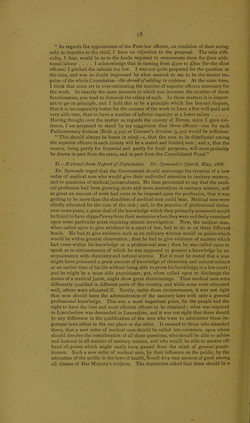 “ As regards the appointment of the Poor-law officers, on condition of their acting only as deputies to the chief, I have no objection to the proposal. The only diffi- culty, I fear, would be as to the funds required to remunerate them for their addi- tional labour .... I acknowledge that in naming from £500 to .£800 (for the chief officers) I pitched the salaries too low. I was not quite prepared for the question at the time, and was no doubt impressed by what seemed to me to be the master im- pulse of the whole Commission—the dread of adding to expense. At the same time, I think that some err in over-estimating the number of superior officers necessary for the work. In exactly the same measure in which you increase the number of these functionaries, you tend to diminish the salary of each. In these matters it is import- ant to go on principle, and I hold this to be a principle which lies beyond dispute, that it is incomparably better for the success of the work to have a few well-paid and very able men, than to have a number of inferior capacity at a lower salary Having thought over the matter as regards the county of Devon, since I gave evi- dence, I am prepared to stand by my suggestion that three officers—one for each Parliamentary division (Evid. 9,319) or Coroner’s division (9,320) W'ould be sufficient. “ This should always be borne in mind—1, that the sum to be distributed among tbe superior officers in each county will be a stated and limited sum ; and 2, that the money, being partly for Imperial and partly for local purposes, will most probably be drawn in part from the rates, and in part from the Consolidated Fund.” D.—Extractfrom Report of Deputation. Dr. Symonds's Speech, May, 1868. Dr. Symonds urged that the Government should encourage the creation of a new order cf medical men who would give their undivided attention to sanitary matters, and to questions of medical jurisprudence. He then proceeded to say that the medi- cal profession had been growing more and more anomalous in sanitary matters, and so great an amount of work had come to be imposed upon the profession, that it was getting to be more than the shoulders of medical men could bear. Medical men were chiefly educated for the care of the sick; and, in the practice of professional duties over some years, a great deal of the knowledge which they primarily possessed would be found to have slipped'away from their memories when they were suddenly examined upon some particular point requiring minute investigation. Now, the medical man, when called upon to give evidence in a court of law, had to do so on three different heads. He had to give evidence such as an ordinary witness would on points which would be within general observation ; then he had to give evidence of matters which had come within his knowledge as a professional man ; then he was called upon to speak as to circumstances of which he was supposed to possess a knowledge by an acquaintance with chemistry and natural science. But it must be stated that a man might have possessed a great amount of knowledge of chemistry and natural science at an earlier time of his life without being able to prove his knowledge in a law-court; and he might be a most able practitioner, yet, when called upon to discharge the duties of a medical jurist, might show great shortcomings. Then medical men were differently qualified in different parts of the country, and while some were educated well, others were educated ill. Surely, under these circumstances, it was not right that men should have the administration of the sanitary laws with only a general professional knowledge. This was a most important point, for the people had the right to have the best and most efficient officers to be obtained ; what was required in Lincolnshire was demanded in Lancashire, and it was not right that there should be any difference in the qualification of the men who were to administer these im- portant laws either in the one place or the other. It seemed to those who attended there, that a new order of medical men should be called into existence, upon whom should devolve the consideration of all those questions, who should be able to advise and instruct in all matters of sanitary science, and who would be able to answer off- hand all points which might easily have passed from the mind of general practi- tioners. Such a new order of medical men, by their influence on the public, by the education of the public in the laws of health, would do a vast amount of good among all classes of Her Majesty’s subjects. The deputation asked that there should be a