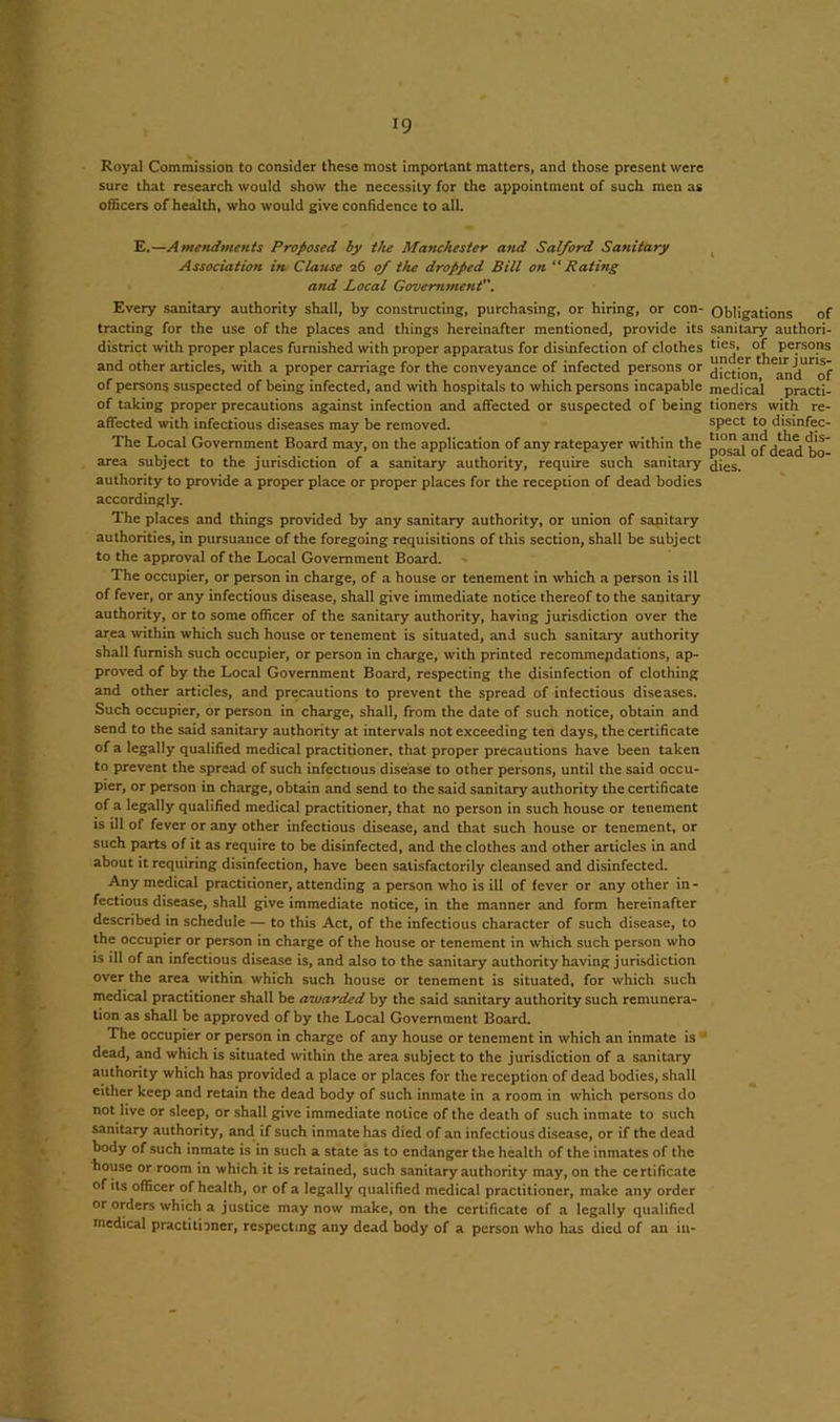 Royal Commission to consider these most important matters, and those present were sure that research would show the necessity for the appointment of such men as officers of health, who would give confidence to all. E.—Amendments Proposed by the Manchester and Salford Sanitary Association in Clause 26 of the dropped Bill on “Rating and Local Government. Every sanitary authority shall, by constructing, purchasing, or hiring, or con- tracting for the use of the places and things hereinafter mentioned, provide its district with proper places furnished with proper apparatus for disinfection of clothes and other articles, with a proper carriage for the conveyance of infected persons or of persons suspected of being infected, and with hospitals to which persons incapable of taking proper precautions against infection and affected or suspected of being affected with infectious diseases may be removed. The Local Government Board may, on the application of any ratepayer within the area subject to the jurisdiction of a sanitary authority, require such sanitary authority to provide a proper place or proper places for the reception of dead bodies accordingly. The places and things provided by any sanitary authority, or union of sanitary authorities, in pursuance of the foregoing requisitions of this section, shall be subject to the approval of the Local Government Board. The occupier, or person in charge, of a house or tenement in which a person is ill of fever, or any infectious disease, shall give immediate notice thereof to the sanitary authority, or to some officer of the sanitary authority, having jurisdiction over the area within which such house or tenement is situated, and such sanitary authority shall furnish such occupier, or person in charge, with printed recommendations, ap- proved of by the Local Government Board, respecting the disinfection of clothing and other articles, and precautions to prevent the spread of infectious diseases. Such occupier, or person in charge, shall, from the date of such notice, obtain and send to the said sanitary authority at intervals not exceeding ten days, the certificate of a legally qualified medical practitioner, that proper precautions have been taken to prevent the spread of such infectious disease to other persons, until the said occu- pier, or person in charge, obtain and send to the said sanitary authority the certificate of a legally qualified medical practitioner, that no person in such house or tenement is ill of fever or any other infectious disease, and that such house or tenement, or such parts of it as require to be disinfected, and the clothes and other articles in and about it requiring disinfection, have been satisfactorily cleansed and disinfected. Any medical practitioner, attending a person who is ill of fever or any other in- fectious disease, shall give immediate notice, in the manner and form hereinafter described in schedule — to this Act, of the infectious character of such disease, to the occupier or person in charge of the house or tenement in which such person who is ill of an infectious disease is, and also to the sanitary authority having jurisdiction over the area within which such house or tenement is situated, for which such medical practitioner shall be awarded by the said sanitary authority such remunera- tion as shall be approved of by the Local Government Board. The occupier or person in charge of any house or tenement in which an inmate is* dead, and which is situated within the area subject to the jurisdiction of a sanitary authority which has provided a place or places for the reception of dead bodies, shall either keep and retain the dead body of such inmate in a room in which persons do not live or sleep, or shall give immediate notice of the death of such inmate to such sanitary authority, and if such inmate has died of an infectious disease, or if the dead body of such inmate is in such a state as to endanger the health of the inmates of the house or room in which it is retained, such sanitary authority may, on the certificate of its officer of health, or of a legally qualified medical practitioner, make any order or orders which a justice may now make, on the certificate of a legally qualified medical practitioner, respecting any dead body of a person who has died of an in- Obligations of sanitary authori- ties, of persons under their juris- diction, and of medical practi- tioners with re- spect to disinfec- tion and the dis- posal of dead bo- dies.