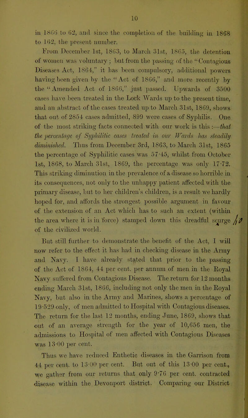 iii 1806 to 62, and since tlic completion of the building in 18(18 to 162, the present number. From December 1st, 1803, to March 31st, 1805, the detention of women was voluntary; but from the passing of the “Contagious Diseases Act, 1864,” it has been compulsory, additional powers having been given by the “Act of 18GG,” and more recently by the “ Amended Act of 18G6,” just passed. Upwards of 3500 cases have been treated in the Lock Wards up to the present time, and an abstract of the cases treated up to March 31st, 18G9, shows that out of 285-1 cases admitted, 899 were cases of Syphilis. One of the most striking facts connected with our work is this :—that the percentage of Syphilitic cases treated in our Wards has steadily diminished. Thus from December 3rd, 1863, to March 31st, 1865 the percentage of Syphilitic cases was 5 7'45, whilst from October 1st, 1868, to March 31st, 18G9, the percentage was only 17-72. This striking diminution in the prevalence of a disease so horrible in its consequences, not only to the unhappy patient affected with the primary disease, but to her children’s children, is a result we hardly hoped for, and affords the strongest possible argument in favour of the extension of an Act which has to such an extent (within the area where it is in force) stamped down this dreadful scurge of the civilized world. But still further to demonstrate the benefit of the Act, I will now refer to the effect it has had in checking disease in the Army and Navy. I have already stated that prior to the passing of the Act of 18G4, 14 per cent, per annum of men in the Royal Navy suffered from Contagious Disease. The return for 12 months ending March 31st, 18GG, including not only the men in the Royal Navy, but also in the Army and Marines, shows a percentage of 19-529 only, of men admitted to Hospital with Contagious diseases. The return for the last 12 months, ending June, 1SG9, shows that out of an average strength for the year of 10,G56 men, the admissions to Hospital of men affected with Contagious Diseases was 13-00 per cent. Thus we have reduced Enthetic diseases in the Garrison from 44 per cent, to 13-00 per cent. But out of this 13-00 per cent, we gather from our returns that only 9-7G per cent, contracted disease within the Devonport district. Comparing our District