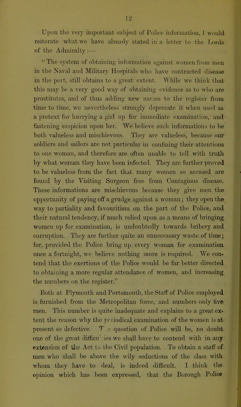 Upon the very important subject of Police information. 1 would reiterate what we have already stated in a letter to the Lords of the Admiralty :— “ The system of obtaining information against women from men in the Naval and Military Hospitals who have contracted disease in the port, still obtains to a great extent. While we think that this may be a very good way of obtaining evidence as to who are prostitutes, and of thus adding new names to the register from time to time, we nevertheless strongly deprecate it -when used as a pretext for hurrying a girl up for immediate examination, and fastening suspicion upon her. We believe such informations to be both valueless and mischievous. They are valueless, because our soldiers and sailors are not particular in confining their attentions to one woman, and therefore are often unable to tell with truth by what woman they have been infected. They are further proved to be valueless from the fact that many women so accused are found by the Visiting Surgeon free from Contagious disease. These informations are mischievous because they give men the opportunity of paying off a grudge against a woman; they open the way to partiality and favouritism on the part of the Police, and their natural tendency, if much relied upon as a means of bringing women up for examination, is undoubtedly towards bribery and corruption. They are further quite an unnecessary waste of time; for, provided the Police bring up every woman for examination once a fortnight, we believe nothing more is required. We con- tend that the exertions of the Police would Ire far better directed to obtaining a more regular attendance of women, and increasing the numbers on the register.” Both at Plymouth and Portsmouth, the Staff of Police employed is furnished from the Metropolitan force, and numbers only live men. This number is quite inadequate and explains to a great ex- tent the reason why the periodical examination of the women is at present so defective. T e question of Police will be, no doubt one of the great difficu1: ies we shall have to contend with in any extension of the Act to the Civil population. To obtain a staff of men who shall be above the wily seductions of the class with whom they have to deal, is indeed difficult. I think the opinion which has been expressed, that the Borough Police