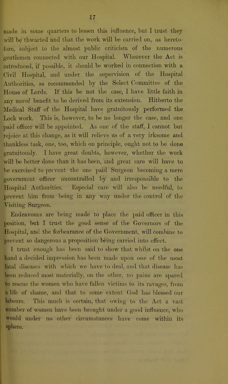 made in some .quarters to lessen this influence, but I trust they •will ho thwarted and that the work will be carried on, as hereto- fore, Subject to the almost public criticism of the numerous gentlemen connected with our Hospital. Wherever the Act is introduced, if possible, it should be worked in connection with a Civil Hospital, and under the supervision of the Hospital Authorities, as recommended by the Select Committee of the House of Lords. If this be not the case, I have little faith in any moral benefit to be derived from its extension. Hitherto the Medical Staff of the Hospital have gratuitously performed the Lock work. This is, however, to be no longer the case, and one paid officer will be appointed. As one of the staff, I cannot but rejoice at this change, as it will relieve us of a very irksome and thankless task, one, too, which on principle, ought not to be done gratuitously. I have great doubts, however, whether the work will be better done than it has been, and great care will have to be exercised to prevent the one paid Sm-geon becoming a mere government officer uncontrolled by and irresponsible to the Hospital Authorities. Especial care will also be needful, to prevent him from being in any way under the control of the Visiting Surgeon. Endeavouis are being made to place the paid officer in this position, but I trust the good sense of the Governors of the Hospital, and the forbearance of the Government, will combine to prevent so dangerous a proposition being carried into effect. I trust enough has been said to show that whilst on the one hand a decided impression has been made upon one of the most fatal diseases with which we have to deal, and that disease has been reduced most materially, on the other, no pains are spared to rescue the women who have fallen victims to its ravages, from a life of shame, and that to some extent God has blessed our labours. This much is certain, that owing to the Act a vast number of women have been brought under a good influence, who would under no other circumstances have come within its sphere.