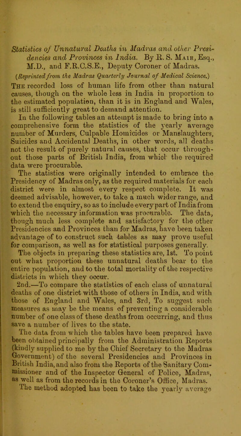 Statistics of Unnatural Deaths in Madras and other Presi- dencies and Provinces in India. By R. S. Mair, Esq., M.D., and F.R.C.S.E., Deputy Coroner of Madras. (Reprinted from the Madras Quarterly Journal of Medical Science.) The recorded loss of human life from other than natural causes, though on the whole less in India in proportion to the estimated population, than it is in England and Wales, is still sufficiently great to demand attention. In the following tables an attempt is made to bring into a comprehensive form the statistics of the yearly average number of Murders, Culpable Homicides or Manslaughters, Suicides and Accidental Deaths, in other words, all deaths not the result of purely natural causes, that occur through- out those parts of British India, from which the required data were procurable. The statistics were originally intended to embrace the Presidency of Madras only, as the required materials for each district were in almost every respect complete. It was deemed advisable, however, to take a much wider range, and to extend the enquiry, so as to include every part of Indiafrom which the necessary information was procurable. The data, though much less complete and satisfactory for the other Presidencies and Provinces than for Madras, have been taken advantage of to construct such tables as may prove useful for comparison, as well as for statistical purposes generally. The objects in preparing these statistics are, 1st. To point out what proportion these unnatural deaths bear to the entire population, and to the total mortality of the respective districts in which they oocur. 2nd.—To compare the statistics of each class of unnatural deaths of one district with those of others in India, and with those of England and Wales, and 3rd, To suggest such measures as may be the means of pi-eventing a considerable number of one class of these deaths from occurring, and thus save a number of lives to the state. The data from which the tables have been prepared have been obtained principally from the Administration Reports (kindly supplied to me by the Chief Secretary to the Madras Government) of the several Presidencies and Provinces in British India, and also from the Reports of the Sanitary Com- missioner and of the Inspector General of Police, Madras, as well as from the records in the Coroner’s Office, Madras. Ihe method adopted has been to take the yearly average