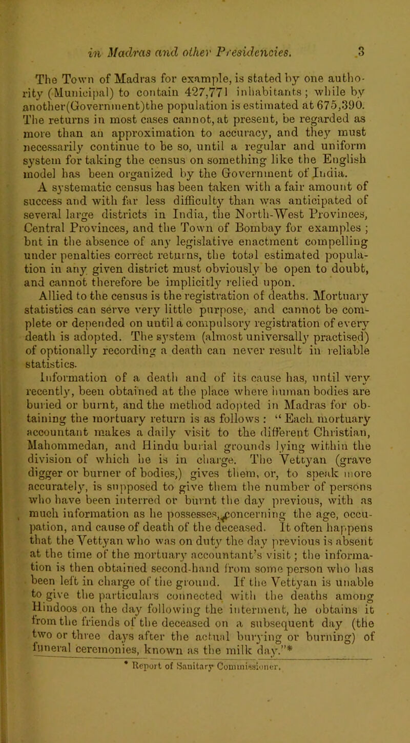 The Town of Madras for example, is stated by one autho- rity (Municipal) to contain 427,771 inhabitants; while by another(Government)the population is estimated at 675,390. The returns in most cases cannot, at present, be regarded as more than an approximation to accuracy, and the}’’ must necessarily continue to be so, until a regular and uniform system for taking the census on something like the English model has been organized by the Government of India. A systematic census has been taken with a fair amount of success and with far less difficulty than was anticipated of several large districts in India, the North-West Provinces, Central Provinces, and the Town of Bombay for examples ; bnt in the absence of any legislative enactment compelling under penalties correct returns, the total estimated popula- tion in any given district must obviously be open to doubt, and cannot therefore be implicitly relied upon. Allied to the census is the registration of deaths. Mortuary statistics can serve very little purpose, and cannot be com- plete or depended on until a compulsory registration of every death is adopted. The system (almost universally practised) of optionally recording a death can never result in reliable statistics. Information of a death and of its cause has, until verv recently, been obtained at the place where human bodies are buried or burnt, and the method adopted in Madras for ob- taining the mortuary return is as follows : “ Each mortuary accountant makes a daily visit to the different Christian, Mahommedan, and Hindu burial grounds lying within the division of which he is in charge. The Yettyan (grave digger or burner of bodies,) gives them, or, to speak more accurately, is supposed to give them the number of persons who have been interred or burnt the day previous, with as , much information as he possesses,concerning the age, occu- pation, and cause of death of the deceased. It often happens that the Yettyan who was on duty the day previous is absent at the time of the mortuary accountant’s visit; the informa- tion is then obtained second-hand from some person who has been leit in charge of the ground. If the Vettyan is unable to give the particulars connected with the deaths among Hindoos on the day following the interment, he obtains it from the friends of the deceased on a subsequent day (the two or three days after the actual burying or burning) of funeral ceremonies, known as the milk day.”* * Report of Sanitary Commissioner.
