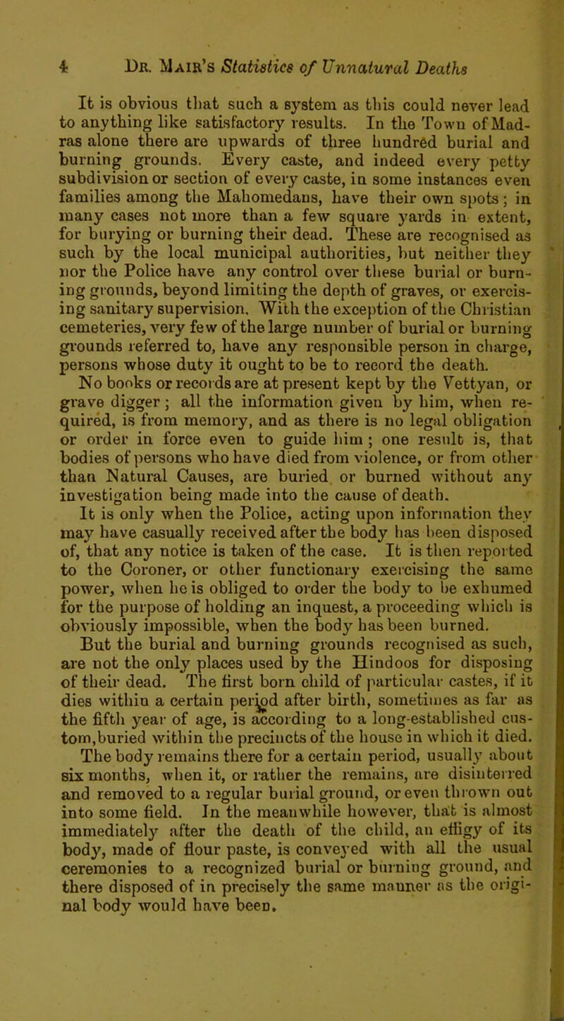It is obvious that such a system as tins could never lead to anything like satisfactory results. In the Town of Mad- ras alone there are upwards of three hundred burial and burning grounds. Every caste, and indeed every petty subdivision or section of every caste, in some instances even families among the Mahometans, have their own spots ; in many cases not more than a few square yards in extent, for burying or burning their dead. These are recognised as such by the local municipal authorities, but neither they nor the Police have any control over these burial or burn- ing grounds, beyond limiting the depth of graves, or exercis- ing sanitary supervision. With the exception of the Christian cemeteries, very few of the large number of burial or burning grounds referred to, have any responsible person in charge, persons whose duty it ought to be to record the death. No books or records are at present kept by the Vettyan, or grave digger; all the information given by him, when re- quired, is from memory, and as there is no legal obligation or order in force even to guide him; one result is, that bodies of persons who have died from violence, or from other than Natural Causes, are buried or burned without any investigation being made into the cause of death. It is only when the Police, acting upon information they may have casually received after the body has been disposed of, that any notice is taken of the case. It is then reported to the Coroner, or other functionary exercising the same power, when he is obliged to order the body to be exhumed for the purpose of holding an inquest, a proceeding which is obviously impossible, when the body has been burned. But the burial and burning grounds recognised as such, are not the only places used by the Hindoos for disposing of their dead. The first born child of particular castes, if it dies within a certain period after birth, sometimes as far as the fifth year of age, is according to a long-established cus- tom,buried within the precincts of the house in which it died. The body remains there for a certain period, usually about six months, when it, or rather the remains, are disinterred and removed to a regular burial ground, or even thrown out into some field. In the meanwhile however, that is almost immediately after the death of the child, an efiigy of its body, made of flour paste, is conveyed with all the usual ceremonies to a recognized burial or burning ground, and there disposed of in precisely the same manner as the origi- nal body would have been.