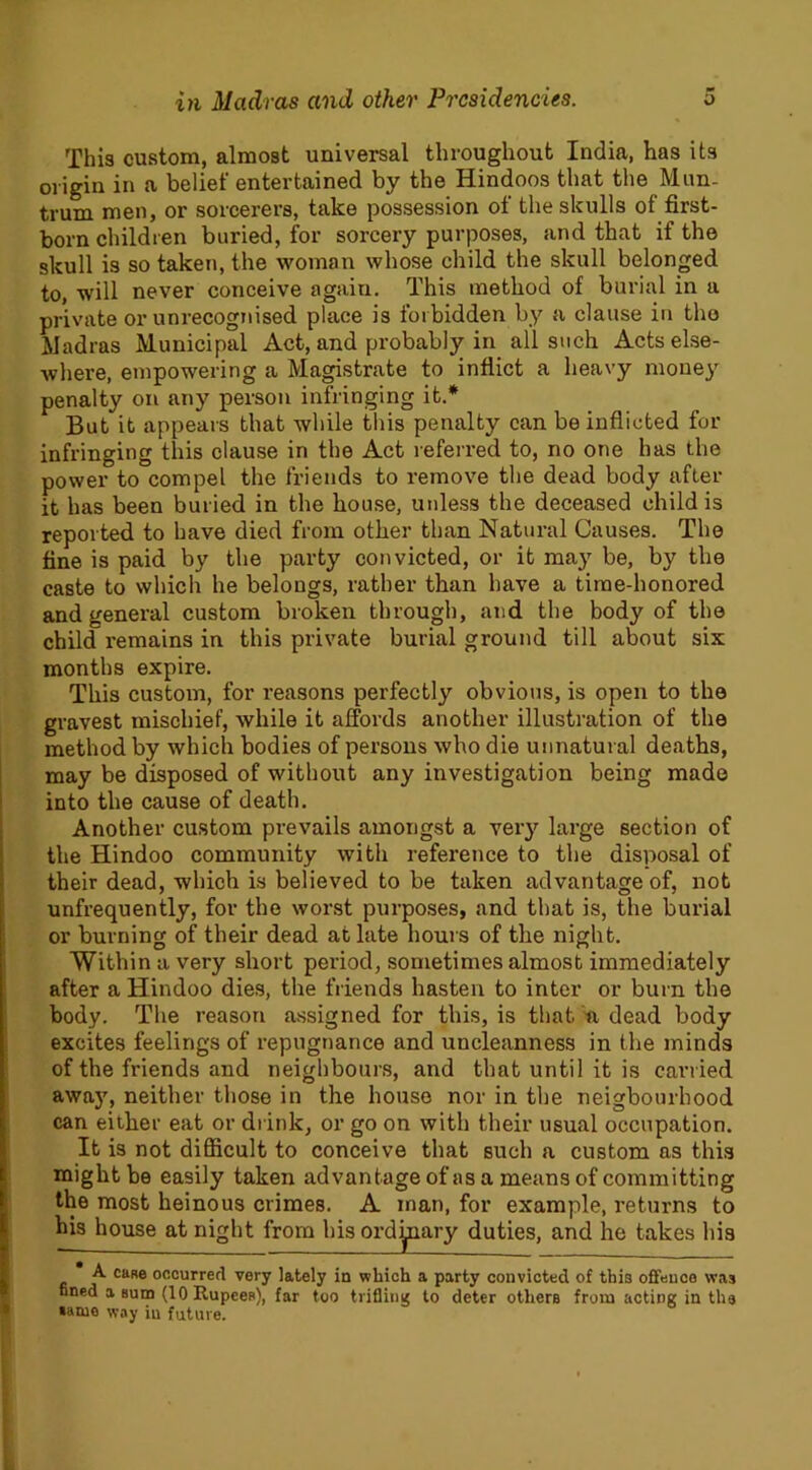 This custom, almost universal throughout India, has its origin in a belief entertained by the Hindoos that the Mun- trum men, or sorcerers, take possession of the skulls of first- born children buried, for sorcery purposes, and that if the skull is so taken, the woman whose child the skull belonged to, will never conceive again. This method of burial in a private or unrecognised place is forbidden by a clause in the Madras Municipal Act, and probably in all such Acts else- where, empowering a Magistrate to inflict a heavy money penalty on any person infringing it.* But it appears that while this penalty can be inflicted for infringing this clause in the Act referred to, no one has the power to compel the friends to remove the dead body after it has been buried in the house, unless the deceased child is reported to have died from other than Natural Causes. The fine is paid by the party convicted, or it may be, by the caste to which he belongs, rather than have a time-honored and general custom broken through, and the body of the child remains in this private burial ground till about six months expire. This custom, for reasons perfectly obvious, is open to the gravest mischief, while it affords another illustration of the method by which bodies of persons who die unnatural deaths, may be disposed of without any investigation being made into the cause of death. Another custom prevails amongst a very large section of the Hindoo community with reference to the disposal of their dead, which is believed to be taken advantage of, not unfrequently, for the worst purposes, and that is, the burial or burning of their dead at late hours of the night. Within a very short period, sometimes almost immediately after a Hindoo dies, the friends hasten to inter or burn the body. The reason assigned for this, is that a dead body excites feelings of repugnance and uncleanness in the minds of the friends and neighbours, and that until it is carried away, neither those in the house nor in the neigbourhood can either eat or drink, or go on with their usual occupation. It is not difficult to conceive that such a custom as this might be easily taken advantage of as a means of committing the most heinous crimes. A man, for example, returns to his house at night from his ordinary duties, and he takes his A case occurred very lately in which a party convicted of this offence was fined a sum (10 Rupees), far too trifling to deter others from acting in the same way in future.
