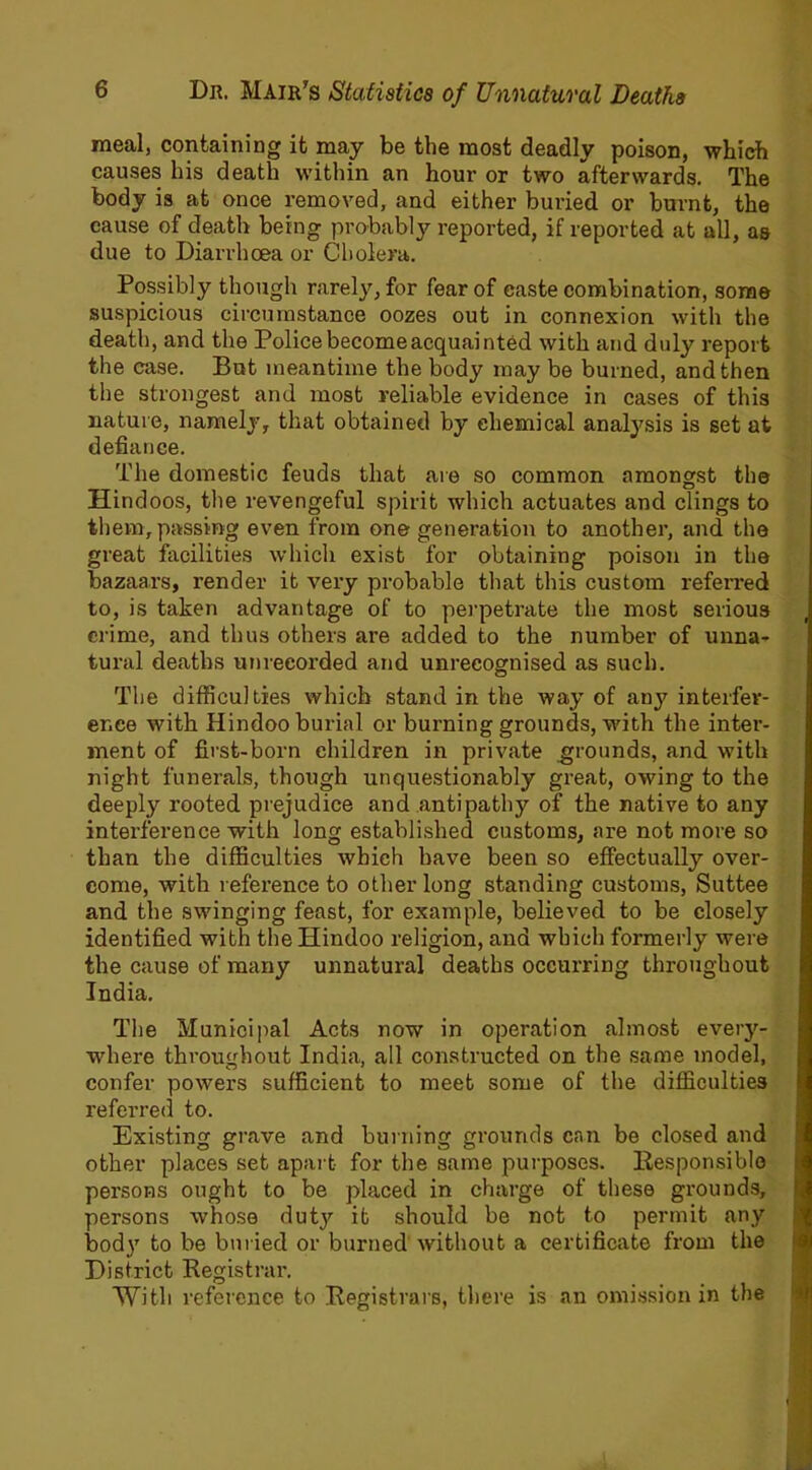 meal, containing it may be the most deadly poison, which causes his death within an hour or two afterwards. The body is at once removed, and either buried or burnt, the cause of death being probably reported, if reported at all, as due to Diarrhoea or Cholera. Possibly though rarely, for fear of caste combination, some suspicious circumstance oozes out in connexion with the death, and the Police become acquainted with and duly report the case. But meantime the body may be burned, and then the strongest and most reliable evidence in cases of this nature, namely, that obtained by chemical analysis is set at defiance. The domestic feuds that are so common amongst the Hindoos, the revengeful spirit which actuates and clings to them, passing even from one generation to another, and the great facilities which exist for obtaining poison in the bazaars, render it very probable that this custom referred to, is taken advantage of to perpetrate the most serious crime, and thus others are added to the number of unna- tural deaths unrecorded and unrecognised as such. The difficulties which stand in the way of any interfer- ence with Hindoo burial or burning grounds, with the inter- ment of first-born children in private grounds, and with night funerals, though unquestionably great, owing to the deeply rooted prejudice and antipathy of the native to any interference with long established customs, are not more so than the difficulties which have been so effectually over- come, with reference to other long standing customs, Suttee and the swinging feast, for example, believed to be closely identified with the Hindoo religion, and which formerly were the cause of many unnatural deaths occurring throughout India. The Municipal Acts now in operation almost every- where throughout India, all constructed on the same model, confer powers sufficient to meet some of the difficulties referred to. Existing grave and burning grounds can be closed and other places set apart for the same purposes. Responsible persons ought to be placed in charge of these grounds, persons whose duty it should be not to permit any body to be buried or burned without a certificate from the District Registrar. With reference to Registrars, there is an omission in the