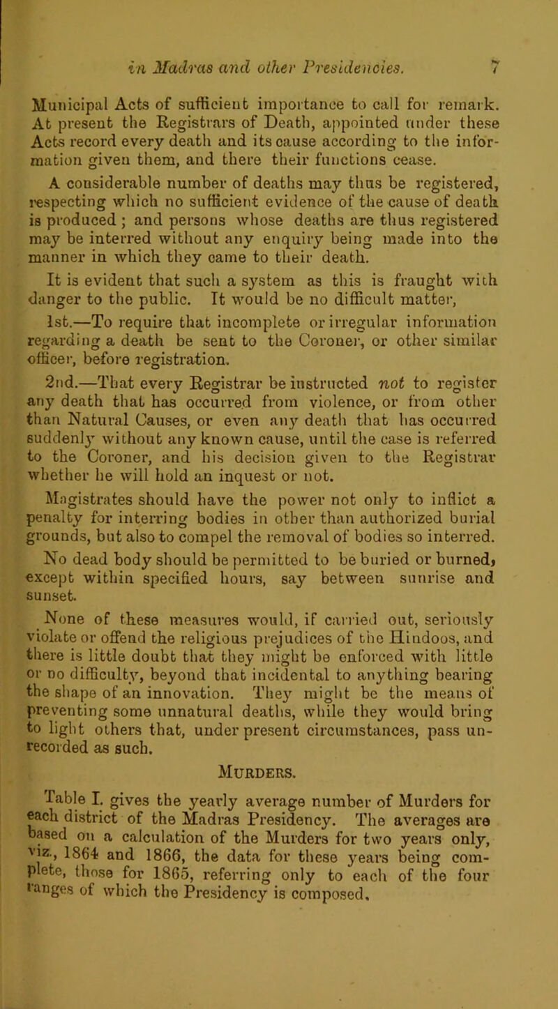 Municipal Acts of sufficient importance to call for remark. At present the Registrars of Death, appointed under these Acts record every death and its cause according to the infor- mation given them, and there their functions cease. A considerable number of deaths may thus be registered, respecting which no sufficient evidence of the cause of death, is produced ; and persons whose deaths are thus registered may be interred without any enquiry being made into the manner in which they came to their death. It is evident that such a system as this is fraught with danger to the public. It would be no difficult matter, 1st.—To require that incomplete or irregular information regarding a death be sent to the Coroner, or other similar officer, before registration. 2nd.—That every Registrar be instructed not to register any death that has occurred from violence, or from other than Natural Causes, or even any death that has occurred suddenly without any known cause, until the case is referred to the Coroner, and his decision given to the Registrar whether he will hold an inquest or not. Magistrates should have the power not only to inflict a penalty for interring bodies in other than authorized burial grounds, but also to compel the removal of bodies so interred. No dead body should be permitted to be buried or burnedj except within specified hours, say between sunrise and sunset. None of these measures would, if carried out, seriously violate or offend the religious prejudices of the Hindoos, and there is little doubt that they might be enforced with little or no difficulty, beyond that incidental to anything bearing the shape of an innovation. They might be the means of preventing some unnatural deaths, while they would bring to light others that, under present circumstances, pass un- recorded as such. Murders. Table I. gives the yearly average number of Murders for each district of the Madras Presidency. The averages are based on a calculation of the Murders for two years only, Vlz> 1864 and 1866, the data for these years being com- plete, those for 1865, referring only to each of the four • anges of which the Presidency is composed.