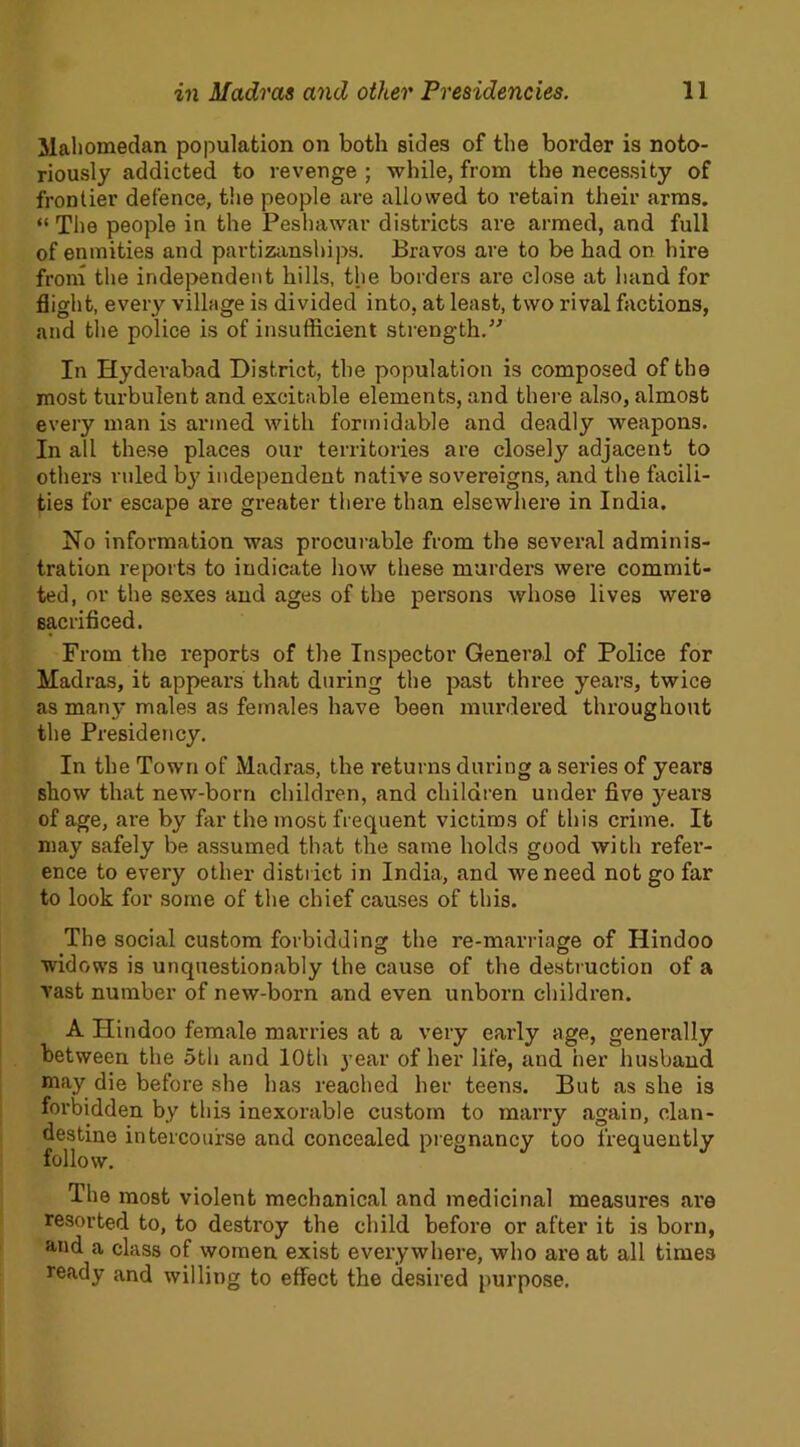 llaliomedan population on both sides of the border is noto- riously addicted to revenge ; while, from the necessity of frontier defence, the people are allowed to retain their arms. “ The people in the Peshawar districts are armed, and full of enmities and partizanships. Bravos are to be had on hire from the independent hills, the borders are close at hand for flight, every village is divided into, at least, two rival factions, and the police is of insufficient strength.'’'’ In Hyderabad District, the population is composed of the most turbulent and excitable elements, and there also, almost every man is armed with formidable and deadly weapons. In all these places our territories are closely adjacent to others ruled by independent native sovereigns, and the facili- ties for escape are greater there than elsewhere in India. No information was procurable from the several adminis- tration reports to indicate how these murders were commit- ted, or the sexes and ages of the persons whose lives were sacrificed. From the reports of the Inspector General of Police for Madras, it appears that during the past three years, twice as many males as females have been murdered throughout the Presidency. In the Town of Madras, the returns during a series of years show that new-born children, and children under five years of age, are by far the most frequent victims of this crime. It may safely be assumed that the same holds good with refer- ence to every other district in India, and we need not go far to look for some of the chief causes of this. The social custom forbidding the re-marriage of Hindoo widows is unquestionably the cause of the destruction of a vast number of new-born and even unborn children. A Hindoo female marries at a very early age, generally between the 5th and 10th year of her life, and her husband may die before she has reached her teens. But as she is forbidden by this inexorable custom to marry again, clan- destine intercourse and concealed pregnancy too frequently follow. The most violent mechanical and medicinal measures are resorted to, to destroy the child before or after it is born, and a class of women exist everywhere, who are at all times ready and willing to effect the desired purpose.