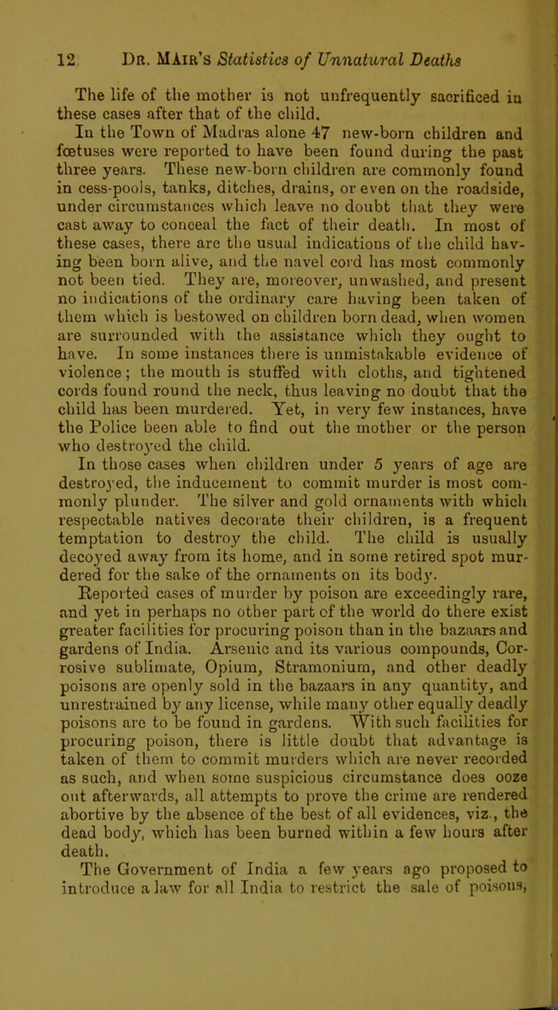 The life of the mother in not unfrequently sacrificed in these cases after that of the child. In the Town of Madras alone 47 new-born children and foetuses were reported to have been found during the past three years. These new-born children are commonly found in cess-pools, tanks, ditches, drains, or even on the roadside, under circumstances which leave no doubt that they were cast away to conceal the fact of their death. In most of these cases, there are the usual indications of the child hav- ing been born alive, and the navel cord has most commonly not been tied. They are, moreover, unwashed, and present no indications of the ordinary care having been taken of them which is bestowed on children born dead, when women are surrounded with the assistance which they ought to have. In some instances there is unmistakable evidence of violence; the mouth is stuffed with cloths, and tightened cords found round the neck, thus leaving no doubt that the child has been murdered. Yet, in very few instances, have the Police been able to find out the mother or the person who destro}Ted the child. In those cases when children under 5 years of age are destroyed, the inducement to commit murder is most com- monly plunder. The silver and gold ornaments with which respectable natives decorate their children, is a frequent temptation to destroy the child. The child is usually decoyed away from its home, and in some retired spot mur- dered for the sake of the ornaments on its body. Reported cases of murder by poison are exceedingly rare, and yet in perhaps no other part of the world do there exist gi’eater facilities for procuring poison than in the bazaars and gardens of India. Arsenic and its various compounds, Cor- rosive sublimate, Opium, Stramonium, and other deadly poisons are openly sold in the bazaars in any quantity, and unrestrained by any license, while many other equally deadly poisons are to be found in gardens. With such facilities for procuring poison, there is little doubt that advantage is taken of them to commit murders which are never recorded as such, and when some suspicious circumstance does ooze out afterwards, all attempts to prove the crime are rendered abortive by the absence of the best of all evidences, viz., the dead body, which has been burned within a few hours after death. The Government of India a few years ago proposed to introduce a law for all India to restrict the sale of poisons,