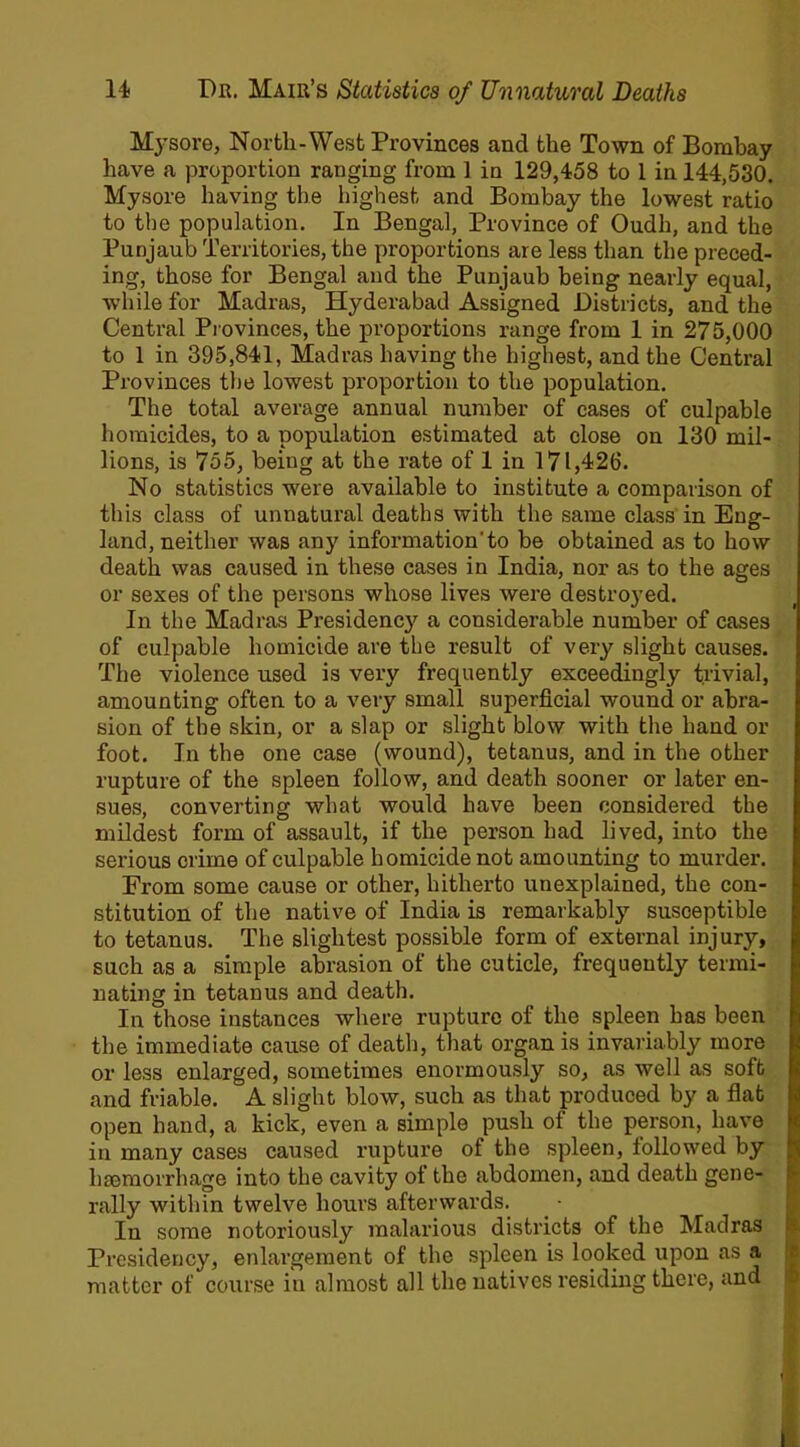 Mysore, North-West Provinces and the Town of Bombay have a proportion ranging from 1 in 129,458 to 1 in 144,530. Mysore having the highest and Bombay the lowest ratio to the population. In Bengal, Province of Oudh, and the Punjaub Territories, the proportions are less than the preced- ing, those for Bengal and the Punjaub being nearly equal, while for Madras, Hyderabad Assigned Districts, and the Central Provinces, the proportions range from 1 in 275,000 to 1 in 395,841, Madras having the highest, and the Central Provinces the lowest proportion to the population. The total average annual number of cases of culpable homicides, to a population estimated at close on 130 mil- lions, is 755, being at the rate of 1 in 171,426. No statistics were available to institute a comparison of this class of unnatural deaths with the same class in Eng- land, neither was any information'to be obtained as to how death was caused in these cases in India, nor as to the ages or sexes of the persons whose lives were destroyed. In the Madras Presidency a considerable number of cases of culpable homicide are the result of very slight causes. The violence used is very frequently exceedingly trivial, amounting often to a very small superficial wound or abra- sion of the skin, or a slap or slight blow with the hand or foot. In the one case (wound), tetanus, and in the other rupture of the spleen follow, and death sooner or later en- sues, converting what would have been considered the mildest form of assault, if the person had lived, into the serious crime of culpable homicide not amounting to murder. From some cause or other, hitherto unexplained, the con- stitution of the native of India is remarkably susceptible to tetanus. The slightest possible form of external injury, such as a simple abrasion of the cuticle, frequently termi- nating in tetanus and death. In those instances where rupture of the spleen has been the immediate cause of death, that organ is invariably more or less enlarged, sometimes enormously so, as well as soft and friable. A slight blow, such as that produced by a flat open hand, a kick, even a simple push of the person, have in many cases caused rupture of the spleen, followed by haemorrhage into the cavity of the abdomen, and death gene- rally within twelve hours afterwards. In some notoriously malarious districts of the Madras Presidency, enlargement of the spleen is looked upon as a matter of course iu almost all the natives residing there, and