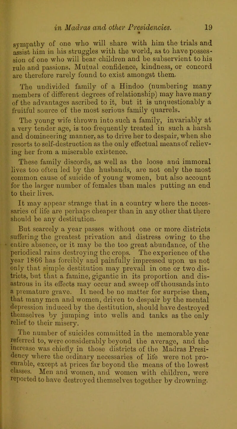 sympathy of one who will share with him the trials and assist him in his struggles with the world, as to have posses- sion of one who will bear children and be subservient to his rule and passions. Mutual confidence, kindness, or concord are therefore rarely found to exist amongst them. The undivided family of a Hindoo (numbering many members of different degrees of relationship) may have many of the advantages ascribed to it, but it is unquestionably a fruitful source of the most serious family quarrels. The young wife thrown into such a family, invariably at a very tender age, is too frequently treated in such a harsh and domineering manner, as to drive her to despair, when she resorts to self-destruction as the only effectual means of reliev- ing her from a miserable existence. These family discords, as well as the loose and immoral lives too often led by the husbands, are not only the most common cause of suicide of young women, but also account for the larger number of females than males putting an end to their lives. It may appear strange that in a country where the neces- saries of life are perhaps cheaper than in any other that there should be any'- destitution. But scarcely a ymar passes without one or more districts suffering the greatest privation and distress owing to the • entire absence, or it may be the too great abundance, of the periodical rains destroying the crops. The experience of the year 1866 has forcibly and painfully impressed upon us not only that simple destitution may prevail in one or two dis- tricts, but that a famine, gigantic in its proportion and dis- astrous in its effects may occur and sweep off thousands into a premature grave. It need be no matter for surprise then, that many men and women, driven to despair by the mental depression induced by the destitution, should have destroyed themselves by jumping into wells and tanks as the only relief to their misery. The number of suicides committed in the memorable yrear referred to, were considerably beyond the average, and the I increase was chiefly in those districts of the Madras Presi- dency where the ordinary necessaries of life were not pro- curable, except at prices far beyond the means of the lowest classes. Men and women, and women with children, were reported to have destroyed themselves together by drowning.