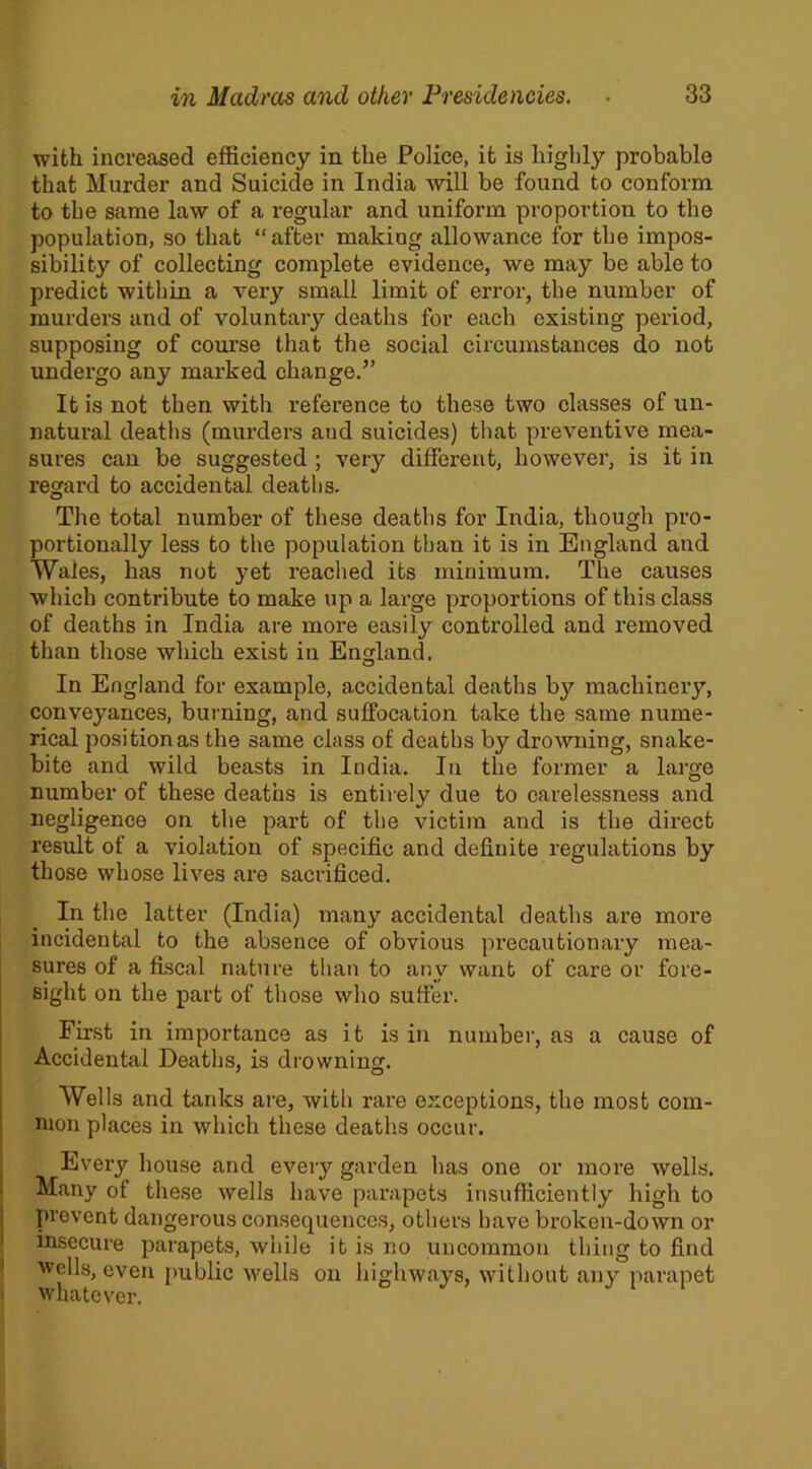 with increased efficiency in the Police, it is highly probable that Murder and Suicide in India will be found to conform to the same law of a regular and uniform proportion to the population, so that “after making allowance for the impos- sibility of collecting complete evidence, we may be able to predict within a very small limit of error, the number of murders and of voluntary deaths for each existing period, supposing of course that the social circumstances do not undergo any marked change.” It is not then with reference to these two classes of un- natural deaths (murders aud suicides) that preventive mea- sures can be suggested ; very different, however, is it in regard to accidental deaths. The total number of these deaths for India, though pro- portionally less to the population than it is in England and Wales, has not yet reached its minimum. The causes which contribute to make up a large proportions of this class of deaths in India are more easily controlled and removed than those which exist in England. In England for example, accidental deaths b}^ machinery, conveyances, burning, and suffocation take the same nume- rical position as the same class of deaths by drowning, snake- bite and wild beasts in India. In the former a large number of these deaths is entirely due to carelessness and negligence on the part of the victim and is the direct result of a violation of specific and definite regulations by those whose lives are sacrificed. In the latter (India) many accidental deaths are more incidental to the absence of obvious precautionary mea- sures of a fiscal nature than to any want of care or fore- sight on the part of those who suffer. First in importance as it is in number, as a cause of Accidental Deaths, is drowning. Wells and tanks are, with rare exceptions, the most com- mon places in which these deaths occur. Every house and every garden has one or more wells. Many of these wells have parapets insufficiently high to prevent dangerous consequences, others have broken-down or insecure parapets, while it is no uncommon thing to find 'wells, even public wells on highways, without any parapet whatever. J 1 1