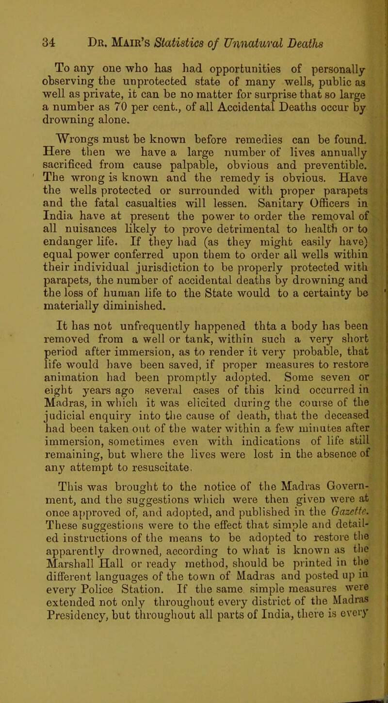 To any one who has had opportunities of personally observing the unprotected state of many wells, public as well as private, it can be no matter for surprise that so large a number as 70 per cent., of all Accidental Deaths occur by drowning alone. Wrongs must be known before remedies can be found. Here then we have a large number of lives annually sacrificed from cause palpable, obvious and preventible. The wrong is known and the remedy is obvious. Have the wells protected or surrounded with proper parapets and the fatal casualties will lessen. Sanitary Officers in India have at present the power to order the removal of all nuisances likely to prove detrimental to health or to endanger life. If they had (as they might easily have) equal power conferred upon them to order all wells within their individual jurisdiction to be properly protected with parapets, the number of accidental deaths by drowning and the loss of human life to the State would to a certainty be materially diminished. It has not unfrequently happened thta a body has been removed from a well or tank, within such a very short period after immersion, as to render it very probable, that life would have been saved, if proper measures to restore animation had been promptly adopted. Some seven or eight years ago several cases of this kind occurred in Madras, in which it was elicited during the course of the judicial enquiry into the cause of death, that the deceased had been taken out of the water within a few minutes after immersion, sometimes even with indications of life still remaining, but where the lives were lost in the absence of any attempt to resuscitate. This was brought to the notice of the Madras Govern- ment, and the suggestions which were then given were at once approved of, and adopted, and published in the Gazette. These suggestions were to the effect that siinole and detail- ed instructions of the means to be adopted to restore the apparently drowned, according to what is known as the Marshall Hall or ready method, should be printed in the different languages of the town of Madras and posted up iu every Police Station. If the same simple measures were extended not only throughout every district of the Madras Presidency, but throughout all parts of India, there is every