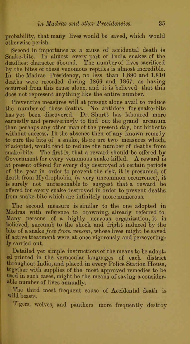 probability, that many lives would be saved, which would otherwise perish. Second in importance as a cause of accidental death is Snake-bite. In almost every part of India snakes of the deadliest character abound. The number of lives sacrificed by the bites of these venomous reptiles is almost incredible. In the Madras Presidency, no less than 1,890 and 1,810 deaths were recorded during 1866 and 1867, as having occurred from this cause alone, and it is believed that this does not represent anything like the entire number. Preventive measures will at present alone avail to reduce the number of these deaths. No antidote for snake-bite has yet been discovered. Dr. Shortt has laboured more earnestly and perseveringly to find out the grand arcanum than perhaps any other man of the present day, but hitherto without success. In the absence then of any known remedy to cure the bite of a snake, there are two measures which, if adopted, would tend to reduce the number of deaths from snake-bite. The first is, that a reward should be offered by Government for every venomous snake killed. A reward is at present offered for every dog destroyed at certain periods of the year in order to prevent the risk, it is presumed, of death from Hydrophobia, (a very uncommon occurrence), it is surely not unreasonable to suggest that a reward be offered for every snake destroyed in order to prevent deaths from snake-bite which are infinitely more numerous. The second measure is similar to the one adopted in Madras with reference to drowning, already referred to. Many persons of a highly nervous organization, it is believed, succumb to the shock and fright induced by the bite of a snake free from venom, whose lives might be saved if active treatment were at once vigorously and persevering- ly carried out. Detailed yet simple instructions of the means to be adopt- ed printed in the vernacular languages of each district throughout India, and placed in every Police Station House, together with supplies of the most approved remedies to be used in such cases, might be the means of saving a consider- able number of lives annually. The third most frequent cause of Accidental death is wild beasts. Tigers, wolves, and panthers more frequently destroy