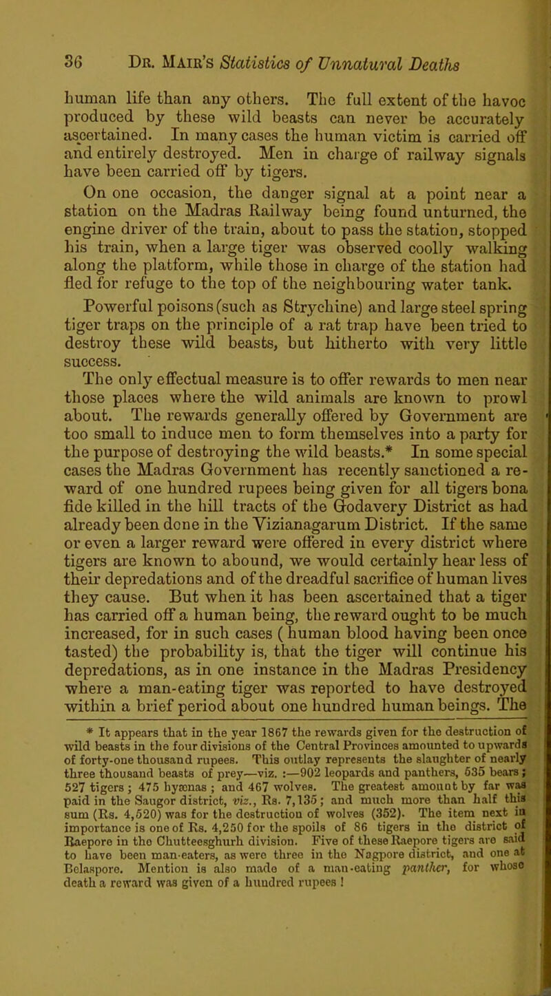 human life than any others. The full extent of the havoc produced by these wild beasts can never be accurately ascertained. In many cases the human victim is carried off and entirely destroyed. Men in charge of railway signals have been carried off by tigers. On one occasion, the danger signal at a point near a station on the Madras Railway being found unturned, the engine driver of the train, about to pass the station, stopped his train, when a large tiger was observed coolly walking along the platform, while those in charge of the station had fled for refuge to the top of the neighbouring water tank. Powerful poisons (such as Stryc-hine) and large steel spring tiger traps on the principle of a rat trap have been tried to destroy these wild beasts, but hitherto with very little success. The only effectual measure is to offer rewards to men near those places where the wild animals are known to prowl about. The rewards generally offered by Government are too small to induce men to form themselves into a party for the purpose of destroying the wild beasts.* In some special cases the Madras Government has recently sanctioned a re- ward of one hundred rupees being given for all tigers bona fide killed in the hill tracts of the Godavery District as had already been done in the Vizianagarum District. If the same or even a larger reward were offered in every district where tigers are known to abound, we would certainly hear less of their depredations and of the dreadful sacrifice of human lives they cause. But when it has been ascertained that a tiger has carried off a human being, the reward ought to be much increased, for in such cases ( human blood having been once tasted) the probability is, that the tiger will continue his depredations, as in one instance in the Madras Presidency where a man-eating tiger was reported to have destroyed within a brief period about one hundred human beings. The * It appears that in the year 1867 the rewards given for the destruction of wild beasts in the four divisions of the Central Provinces amounted to upwards of forty-one thousand rupees. This outlay represents the slaughter of nearly three thousand beasts of prey—viz. :—902 leopards and panthers, 635 bears; 527 tigers; 475 hyrenas ; and 467 wolves. The greatest amount by far was paid in the Saugor district, viz., Rs. 7,135 ; and much more than half this sum (Rs. 4,520) was for the destruction of wolves (352). The item next iu importance is one of Rs. 4,250 for the spoils of 86 tigers iu the district of Raepore in the Chuttecsghurh division. Five of these ltaepore tigers are said to have been man-eaters, as were three in the Nagpore district, and one at Belaspore. Mention is also made of a mau-eating panther, for whoso death a reward was given of a hundred rupees !