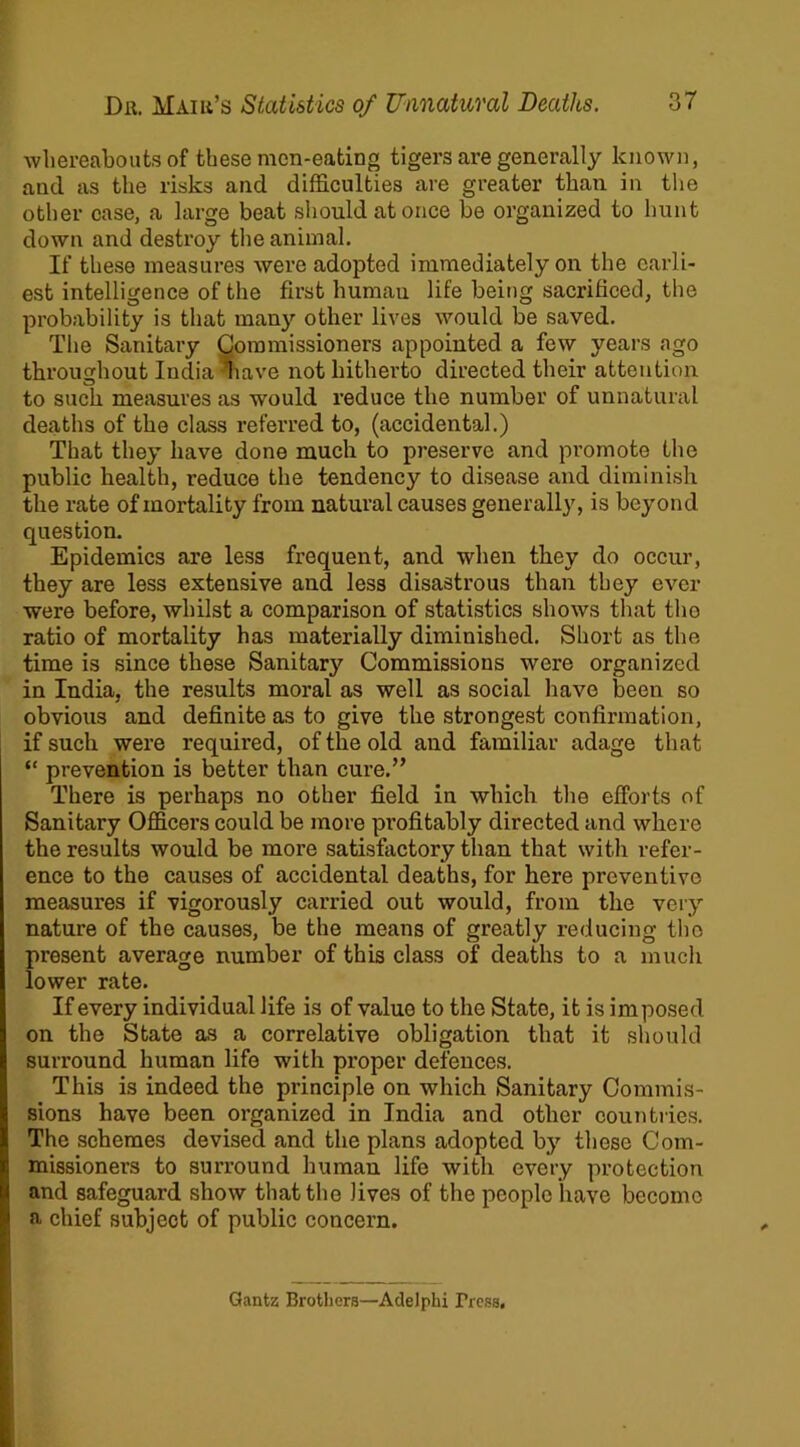 whereabouts of these mcn-eating tigers are generally known, and as the risks and difficulties are greater than in the other case, a large beat should at once be organized to hunt down and destroy the animal. If these measures were adopted immediately on the earli- est intelligence of the first human life being sacrificed, the probability is that many other lives would be saved. The Sanitary Commissioners appointed a few years ago throughout India liave not hitherto directed their attention to such measures as would reduce the number of unnatural deaths of the class referred to, (accidental.) That they have done much to preserve and promote the public health, reduce the tendency to disease and diminish the rate of mortality from natural causes generally, is beyond question. Epidemics are less frequent, and when they do occur, they are less extensive and less disastrous than they ever were before, whilst a comparison of statistics shows that tho ratio of mortality has materially diminished. Short as the time is since these Sanitar}’’ Commissions were organized in India, the results moral as well as social have been so obvious and definite as to give the strongest confirmation, if such were required, of the old and familiar adage that “ prevention is better than cure.” There is perhaps no other field in which the efforts of Sanitary Officers could be more profitably directed and where the results would be more satisfactory than that with refer- ence to the causes of accidental deaths, for here preventive measures if vigorously carried out would, from the very nature of the causes, be the means of greatly reducing tho present average number of this class of deaths to a much lower rate. If every individual life is of value to the State, it is imposed on the State as a correlative obligation that it should surround human life with proper defences. This is indeed the principle on which Sanitary Commis- sions have been organized in India and other countries. The schemes devised and the plans adopted by these Com- missioners to surround human life with every protection and safeguard show that the lives of the people have become a chief subject of public concern. Gantz Brothers—Adelphi Press,