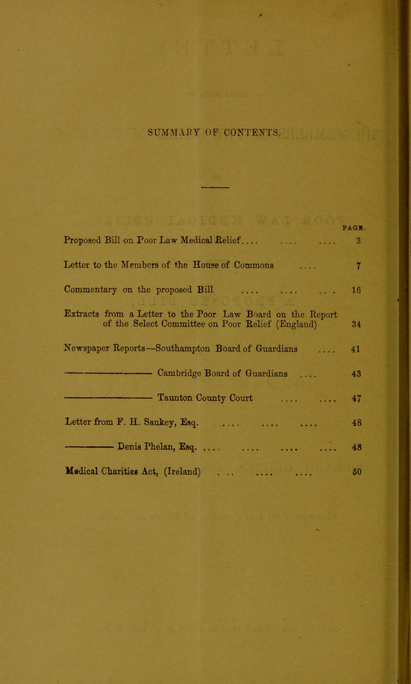 SUMMARY OF CONTENTS. PAGE. Proposed Bill on Poor Law Medical Belief .... .... 3 Letter to the Members of the House of Commons 7 Commentary on the proposed Bill .... .... ... 18 Extracts from a Letter to the Poor Law Board on the Report of the Select Committee on Poor Relief (England) 34 Newspaper Reports—Southampton Board of Guardians 41 Cambridge Board of Guardians .... 43 Taunton County Court .... .... 47 Letter from F. H. Sankey, Esq. .... .... .... 48 Denis Phelan, Esq .... .. (. 48 Medical Charities Act, (Ireland) 60