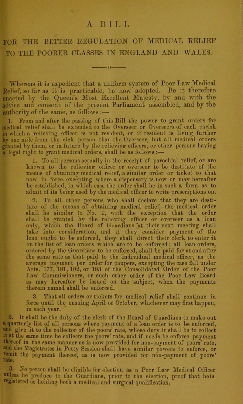 A BILL foe the better regulation of medical relief TO THE POORER CLASSES IN ENGLAND AND WALES. o Whereas it is expedient that a uniform system of Poor Law Medical Relief, so far as it is practicable, be now adopted. Be it therefore enacted by the Queen's Most Excellent Majesty, by and with the advice and consent of the present Parliament assembled, and by the authority of the same, as follows :— 1. From and after the passing of tin's Bill the power to grant orders for medical relief shall he extended to the Overseer or Overseers of each parish in which a relieving officer is not resident, or if resident is living further by one mile from the sick person than the Overseer, hut all medical orders granted by them, or iu future by the relieving officers, or other persons having a legal right to grant medical orders, shall he as follows :— 1. To all persons actually in the receipt of parochial relief, or are known to the relieving officer or overseer to he destitute of the means of obtaining medical relief, a similar order or ticket to that now in force, excepting where a dispensary is now or may hereafter he established, in which case the order shall he in such a form as to admit of its being used by the medical officer to write prescriptions on. 2. To all other persons who shall declare that they are desti- tute of the means of obtaining medical relief, the medical order shall be similar to No. 1, with the exception that the order shall be granted by the relieving officer or overseer as a loan only, which the Board of Guardians 'at their next meeting shall take into consideration, and if they consider payment of the loan ought to be enforced, they shall direct their clerk to enter it on the list of loan orders which are to be enforced; all loan orders, ordered by the Guardians to be enforced, shall be paid for at and after the same rate as that paid to the individual medical officer, as the average payment per order for paupers, excepting the case fall under Arts. 177, 181, 182, or 183 of the Consolidated Order of the Poor Law Commissioners, or such other order of the Poor Law Board as may hereafter be issued on the subject, when the payments therein named shall be enforced. 3. That all orders or tickets for medical relief shall continue in force until the ensuing April or October, whichever may first happen, in each year. 2. It shall be the duty of the clerk of the Board of Guardians to make out a quarterly list of all persons whero payment of a loan order is to be enforced, and give it to the collector of the poors’ rate, whose duty it shall be to collect it at the same time he collects the poors’ rate, and if needs be enforce payment thereof in the same manner as is now provided for non-payment of poors’ rate, and the Magistrates in Petty Session shall have similar powers to enforce, or remit the payment thereof, as is now provided for non-payment of poors’ rate. 3. No person shall be eligible for election as a Poor Law Medical Officer nnless lie produce to the Guardians, prior to the election, proof that he is registered as holding both a medical and surgical qualification.