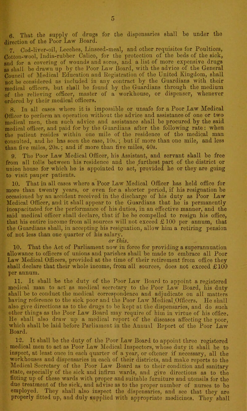 6. That the supply of drugs for the dispensaries shall he under the direction of the Poor Law Board. 7. Cod-liver-oil, Leeches, Linseed-meal, and other requisites for Poultices, Cotton-wool, India-rubber Calico, for the protection of the beds of the siclc, and for a covering of wounds and sores, and a list of more expensive drugs as shall be drawn up by the Poor Law Board, with the advice of the General Council of Medical Education and Registration of the United Kingdom, shall not be considered as included in any contract by the Guardians with their medical officers, but shall be found by the Guardians through the medium of the relieving officer, master of a workhouse, or dispenser, whenever ordered by their medical officers. 8. In all cases where it is impossible or unsafe for a Poor Law Medical Officer to perform an operation without the advice and assistance of one or two medical men, then such advice and assistance shall be procured by the said medical officer, and paid for by the Guardians after the following rate: when the patient resides within one mile of the residence of the medical man consulted, and he has seen the case, 10s.; but if more than one mile, and less than five miles, 20s.; and if more than five miles, 40s. 9. The Poor Law Medical Officer, his Assistant, and servant shall be free from all tolls between his residence and the furthest part of the district or union house for which he is appointed to act, provided he or they are going to visit pauper patients. 10. That in all cases where a Poor Law Medical Officer has held office for more than twenty years, or even for a shorter period, if his resignation be occasioned by an accident received in the discharge of his duty as Poor Law Medical Officer, and it shall appear to the Guardians that he is permanently incapacitated for the performance of his duties, in an effective manner, and the said medical officer shall declare, that if he be compelled to resign his office, that his entire income from all sources will not exceed £ 100 per annum, that the Guardians shall, in accepting his resignation, allow him a retiring pension of not less than one quarter of his salary. or this. 10. That the Act of Parliament now in force for providing a superannuation allowance to officers of unions and parishes shall be made to embrace all Poor Law Medical Officers, provided at the time of their retirement from office they shall declare that their whole income, from all sources, does not exceed £100 per annum. 11. It shall be the duty of the Poor Law Board to appoint a registered medical man to act as medical secretary to the Poor Law Board, his duty shall be to conduct the medical correspondence and adjudicate on all matters having reference to the sick poor and the Poor Law Medical.Officers. He shall also give directions as to the drugs to be kept at the dispensaries, and do such other things as the Poor Law Board may require of him in virtue of his office. He shall also draw up a medical report of the diseases affecting the poor, which shall be laid before Parliament in the Auuual Report of the Poor Law Board. 12. It shall be the duty of the Poor Law Board to appoint three registered medical men to act as Poor Law Medical Inspectors, whose duty it shall be to inspect, at least once in each quarter of a year, or oftener if necessary, all the workhouses and dispensaries iu each of their districts, and mako reports to the Medical Secretary of the Poor Law Board as to their condition and sanitary state, especially of the sick and infirm wards, and givo directions as to the fitting up of these wards with proper and suitable furniture and utensils for the due treatment of the sick, and advise as to the proper number of nurses to bo employed. They shall also inspect the dispensaries, and see that they are properly fitted up, and duly supplied with appropriate medicines. They shall