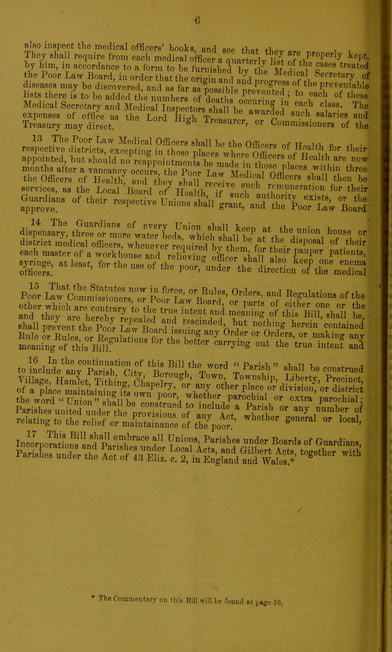 G also inspect the medical officers’ books, and see that tW Qr„ „ , . Ihoy shall require from each medical officer a quarterly l,Vt nf rt? Per keptl by him, in accordance to a form to be furnished J l th,e Za8ea treated the Poor Laiv Board, in order that the origi3 , ?f diseases may be d scovered and as far na 1 Prooress ot the preventable lists there is to be addo?the mimberR £ T m prevented 5 to each of these Medical Secretary and Medical Inspectors a ^ C!aS8, The expenses of office as the L rd HiS Tr ! * awarded 8Uf'h salaries and Treasury may direct S Treasurer, or Commissioners of the 13 The Poor Law Medical Officers shall be the Officers of TToold e *i • services, as the Local ’Board o/Health el”0 ' V‘m?neratl?n for their Go„<Ur of their retire Union, ,ha„ grant, '-“‘S^ooTuw toiLudVtyM^Citv tL*‘BiII‘I,« “P«™V’ elall be construed Villa°-e Hamlet Tithino- rui ? °U°k’ ^own> Township, Liberty, Precinct, of a pkcemaintaSinr^ ?i*pelry’ °r an? other P1^ or division, or district IncoroomLonsan^P e™Lrace a11 Vnion8- Parislies ™d<* Boards of Guardians, PariE unier the pSffiSL ***“ ^ page 1(1. * The Commentary on this Bill will be found at