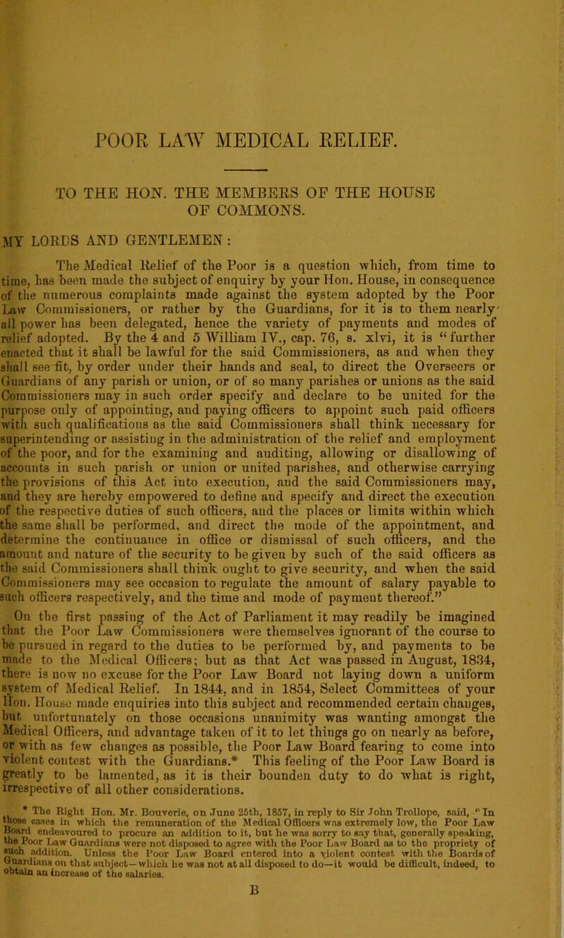 POOR LAW MEDICAL RELIEF. TO THE HON. THE MEMBERS OF THE HOUSE OF COMMONS. MY LOBES AND GENTLEMEN : The Medical Belief of the Poor is a question which, from time to time, has been made the subject of enquiry by your lion. House, in consequence of the numerous complaints made against the system adopted by the Poor Ijiw Commissioners, or rather by the Guardians, for it is to them nearly all power has been delegated, hence the variety of payments and modes of relief adopted. By the 4 and 5 William IV., cap. 76, s. xlvi, it is “further enacted that it shall be lawful for the said Commissioners, as and when they shall see fit, by order under their hands and seal, to direct the Overseers or Guardians of any parish or union, or of so many parishes or unions as the said Commissioners may in such order specify and declare to be united for the purpose only of appointing, and paying officers to appoint such paid officers witli such qualifications as the said Commissioners shall think necessary for superintending or assisting in the administration of the relief and employment of the poor, and for the examining and auditing, allowing or disallowing of accounts in such parish or union or united parishes, and otherwise carrying the provisions of this Act into execution, and the said Commissioners may, and they are hereby empowered to define and specify and direct the execution of the respective duties of such officers, and the places or limits within which the same shall be performed, and direct the mode of the appointment, and determine the continuance in office or dismissal of such officers, and the amount and nature of the security to be given by such of the said officers as the said Commissioners shall think ought to give security, and when the said Commissioners may see occasion to regulate the amount of salary payable to such officers respectively, and the time and mode of payment thereof.” On the first passing of the Act of Parliament it may readily be imagined that the Poor Law Commissioners were themselves ignorant of the course to be pursued in regard to the duties to be performed by, and payments to bo made to the Medical Officers; but as that Act was passed in August, 1834, there is now no excuse for the Poor Law Board not laying down a uniform system of Medical Belief. In 1844, and in 1854, Select Committees of your lion. House made enquiries into this subject and recommended certain changes, hut unfortunately on those occasions unanimity was wanting amongst the Medical Officers, and advantage taken of it to let things go on nearly as before, or with as few changes as possible, the Poor Law Board fearing to come into violent contest with the Guardians.* This feeling of the Poor Law Board is greatly to be lamented, as it is their boundeu duty to do what is right, irrespective of all other considerations. * ^10 Hon. Mr. Bouverie, on June 25th, 1857, in reply to Sir John Trollope, said, “ In those caseB in which the remuneration of the Medical Olllcors was extremely low, the Poor Law Board endeavoured to procure an addition to it, but he was sorry to say that, gonorally speaking, the Poor Law Guardians were not disposed to agree with the Poor Law Board as to tho propriety of such .-uldition. Unless the Poor Law Boaril entered into a violent contest with the Boards of Guardians on that subject- which ho wus not at all disposed to do-it would be difficult, indeed, to obtain an increase of the salaries. B