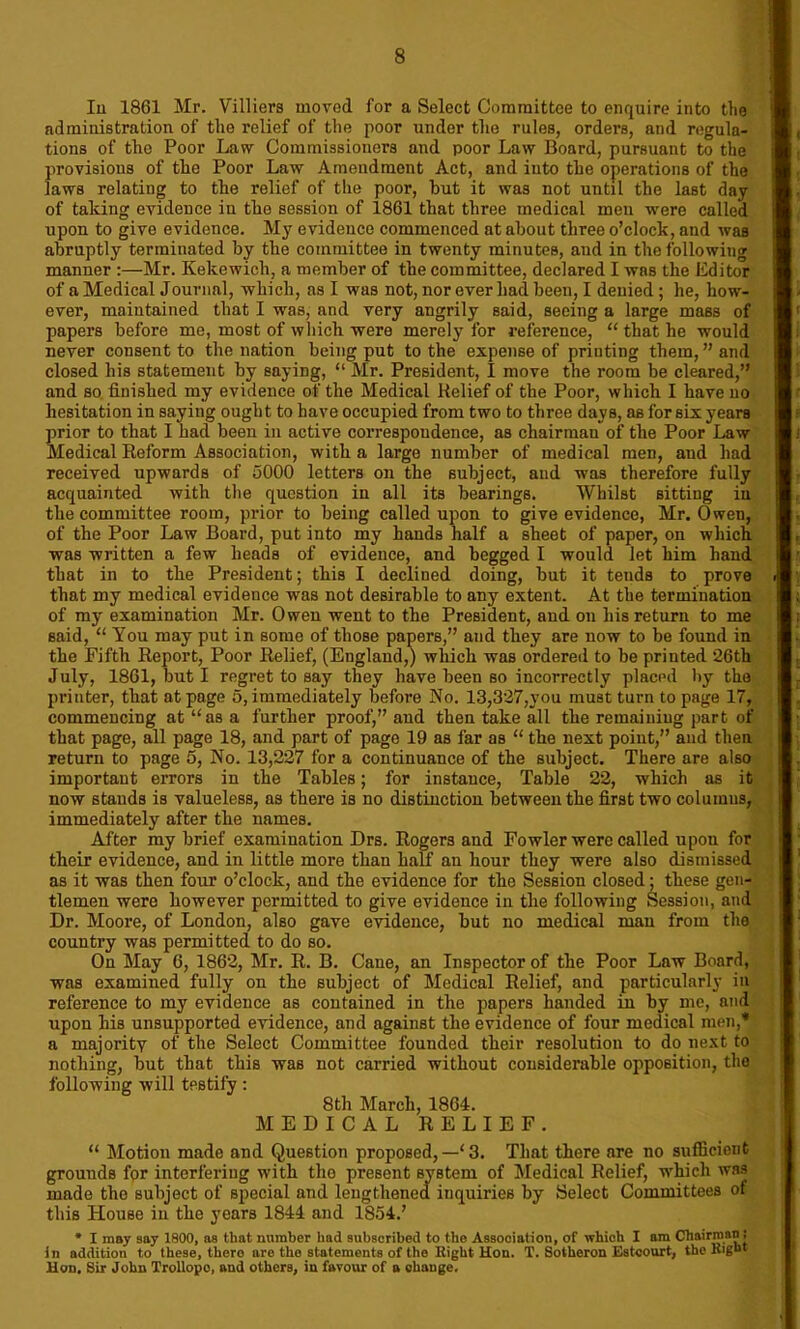 In 1861 Mr. Villiers moved for a Select Committee to enquire into the administration of the relief of the poor under the rules, orders, and regula- tions of tlie Poor Law Commissioners and poor Law Board, pursuant to the provisions of the Poor Law Amendment Act, and into the operations of the laws relating to the relief of the poor, hut it was not until the last day of taking evidence iu the session of 1861 that three medical men were called upon to give evidence. My evidence commenced at about three o’clock, and was abruptly terminated by the committee in twenty minutes, and in the following manner :—Mr. Kekewich, a member of the committee, declared I was the Editor of a Medical Journal, which, as I was not, nor ever had been, I denied ; he, how- ever, maintained that I was, and very angrily said, seeing a large mass of papers before me, most of which were merely for reference, “ that he would never consent to the nation being put to the expense of priuting them,’’and closed his statement by saying, “ Mr. President, I move the room be cleared,” and so finished my evidence of the Medical Relief of the Poor, which I have no hesitation in saying ought to have occupied from two to three days, as for six years prior to that I had been in active correspondence, as chairman of the Poor Law Medical Reform Association, with a large number of medical men, and had received upwards of 5000 letters on the subject, and was therefore fully acquainted with the question in all its bearings. Whilst sitting iu the committee room, prior to being called upon to give evidence, Mr. Owen, of the Poor Law Board, put into my hands half a sheet of paper, on which was written a few heads of evidence, and begged I would let him hand that in to the President; this I declined doing, but it tends to prove that my medical evidence was not desirable to any extent. At the termination of my examination Mr. Owen went to the President, and on his return to me said, “ You may put in some of those papers,” and they are now to be found in the Fifth Report, Poor Relief, (England,) which was ordered to be printed ‘26th July, 1861, but I regret to say they have been so incorrectly placed by the printer, that at page 5, immediately before No. 13,327,you must turn to page 17, commencing at “as a further proof,” and then take all the remaining part of that page, all page 18, and part of page 19 as far as “ the next point,” and then return to page 5, No. 13,227 for a continuance of the subject. There are also important errors in the Tables; for instance, Table 22, which as it now stands is valueless, as there is no distinction between the first two columns, immediately after the names. After my brief examination Drs. Rogers and Fowler were called upon for their evidence, and in little more than half an hour they were also dismissed as it was then four o’clock, and the evidence for the Session closed; these gen- tlemen were however permitted to give evidence in the following Session, and Dr. Moore, of London, also gave evidence, hut no medical man from the country was permitted to do so. On May 6, 1862, Mr. R. B. Cane, an Inspector of the Poor Law Board, was examined fully on the subject of Medical Relief, and particularly in reference to my evidence as contained in the papers handed in by me, and upon his unsupported evidence, and against the evidence of four medical men,* a majority of the Select Committee founded their resolution to do next to nothing, but that this was not carried without considerable opposition, the following will testify: 8th March, 1864. MEDICAL RELIEF. “ Motion made and Question proposed, —‘ 3. That there are no sufficient grounds for interfering with tho present system of Medical Relief, which was made the subject of special and lengthened inquiries by Select Committees of this House in the years 1844 and 1854.’ * I may say 1800, ns that number had subscribed to the Association, of which I am Chairman i In addition to these, thero arc tho statements of tho Eight Hon. T. Sotheron Estcourt, the Right Hon, Sir John Trollopo, and others, in favour of a change.
