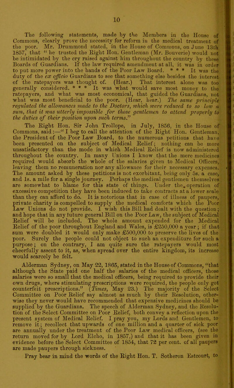 The following statements, made by the Members in the House of Commons, clearly prove the necessity for reform in the medical treatment of the poor. Mr. Drummond stated, in the House of Commons, on June 13th 1857, that “ he trusted the Eight Hon. Gentleman (Mr. Bouverie) would not be intimidated by the cry raised against him throughout the country by these Boards of Guardians. If the law required amendment at all, it was in order to put more power into the hands of the Poor Law Board. * * * It was the duty of the ex officio Guardians to see that something else besides the interest of the ratepayers was thought of. (Hear.) That interest alone was too generally considered. * * * It was what would save most money to the ratepayers, and what was most economical, that guided the Guardians, not what was most beneficial to the poor. (Hear, hear.) The same principle regulated the allowances made to the Doctors, which were reduced to so low a sum, that it was utterly impossible for those gentlemen to attend properly to the duties of their position upon such terms.” The Eight Hon. Sir John Trollope, in July, 1856, in the House of Commons, said:—“ I beg to call the attention of the Eight Hon. Gentleman, the President of the Poor Law Board, to the numerous petitions that have been presented on the subject of Medical Eelief; nothing can be more unsatisfactory than the mode in which Medical Eelief is now administered throughout the country. In many Unions I know that the mere medicines required would absorb the whole of the salaries given to Medical Officers, leaving them no remuneration nor any allowance for their necessary expenses. The amount asked by these petitions is not exorbitant, being only 5s. a case, and Is. a mile for a single journey. Perhaps the medical gentlemen themselves are somewhat to blame for this state of things. Under the. operation of excessive competition they have been induced to take contracts at a lower scale than they can afford to do. It is notorious that in case of illness of paupers, private charity is compelled to supply the medical comforts which the Poor Law Unions do not provide. I wish this Bill had dealt with the question; and hope that in any future general Bill on the Poor Law, the subject of Medical Eelief will be included. The whole amount expended for the Medical Eelief of the poor throughout England and Wales, is £250,000 a year ; if that sum were doubled it would only make £500,000 to preserve the lives of the poor. Surely the people could not object to such an expenditure for such a purpose; on the contrary, I am quite sure the ratepayers would most cheerfully assent to it, as, when spread over the entire kingdom, its increase would scarcely be felt. Alderman Sydney, on May 22, 1865, stated in the House of Commons, “that although the State paid one half the salaries of the medical officers, those salaries were so small that the medical officers, being required to provide their own drugs, where stimulating prescriptions were required, the people only got counterfeit prescriptions.” {Times, May 23.) The majority of the Select Committee on Poor Eelief say almost as much by their Eesolution, other- wise they never would have recommended that expensive medicines should be supplied by the Guardians. The speech of Alderman Sydney, and the llesolu- tion of the Select Committee on Poor Eelief, both convey a reflection upon the present system of Medical Eelief. I pray you, my Lords and Gentlemen, to remove it; recollect that upwards of one million and a quarter of sick poor are annually under the treatment of the Poor Law medical officers, (see the return moved for by Lord Elcho, in 1857,) and that it has been given in evidence before the Select Committee of 1854, that 72 per cent, of all paupers are made paupers through sickness. Pray bear in mind the words of the Eight Hon. T. Sotheron Estcourt, to