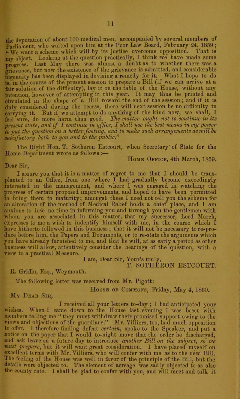 tlie deputation of about 100 medical men, accompanied by several members of Parliament, who waited upon him at the Poor Law Board, February 24, 1859 ; “ \Ve want a scheme which will by its justice overcome opposition. That is iny object. Looking at the question practically, I think we have made some progress. Last May thero was almost a doubt as to whether there was a grievance, but now the existence of the grievance is admitted, and considerable ingenuity has been displayed in devising a remedy for it. What I hope to do isfin the course of the present session to prepare a Bill (if we can arrive at a fair solution of the difficulty), lay it on the table of the House, without any intention, however of attempting it this year. It may thus be printed and circulated in the shape of a Bill toward the end of the session; and if it is duly considered during the recess, there will next session be no difficulty in carrying it. But if we attempt to do anything of the kind now, we shall, I feel sure, do more harm than good. The matter ought not to continue in its present state, and if 1 continue in office, I shall use the best means in my power to put the question on a better footing, and to make such arrangements as will be satisfactory both to you and to the public.” The Bight Hon. T. Sotlieron Estcourt, when Secretary' of State for the Home Department wrote ns follows:— Home Office, 4th March, 1859. Dear Sir, I assure you that it is a matter of regret to me that I should be trans- planted to an Office, from one where I had gradually become exceedingly interested in the management, and where I was engaged in watching the progress of certain proposed improvements, and hoped to have been permitted to bring them to maturity; amongst these I need not tell you the scheme for an alteration of the method of Medical Belief holds a chief place, and I am anxious to lose no time in informing you and through you the gentlemen with whom you are associated in this matter, that my successor, Lord March, expresses to me a wish to indentify himself with me, in the course which I have hitherto followed in this business ; that it will not be necessary tore-pro- duce before him, the Papers and Documents, or to re-state the arguments which you have already furnished to me, and that be will, at as early a period as other busiuess will allow, attentively consider the bearings of the question, with a view to a practical Measure. I am, Dear Sir, Tour’s truly, T. SOTHEBON ESTCOUBT. B. Griffin, Esq., Weymouth. The following letter was received from Mr. Pigott: House of Commons, Friday, May 4, 1860. My Dear Sir, I received all your letters to-day ; I had anticipated your wishes. When I came down to the House last evening I was beset with members telling me “they must withdraw their promised support owing to the views and objections of the guardians.” Mr. Villiers, too, had much opposition to oiler. I therefore finding defeat certain, spoke to the Speaker, and put a notice on the paper that I would to-night move that the order be discharged, and ask leave on a future day to introduce another Bill on the subject, so we must prepare, but it will want great consideration. I have placed myself on excellent terms with Mr. Villiers, who will confer with me as to the new Bill. The feeling of the House was well in favor of the principle of the Bill, but the details were objected to. The element of acreage was sadly objected to as also the county rate. I shall be glad to confer with you, and will meet and talk it