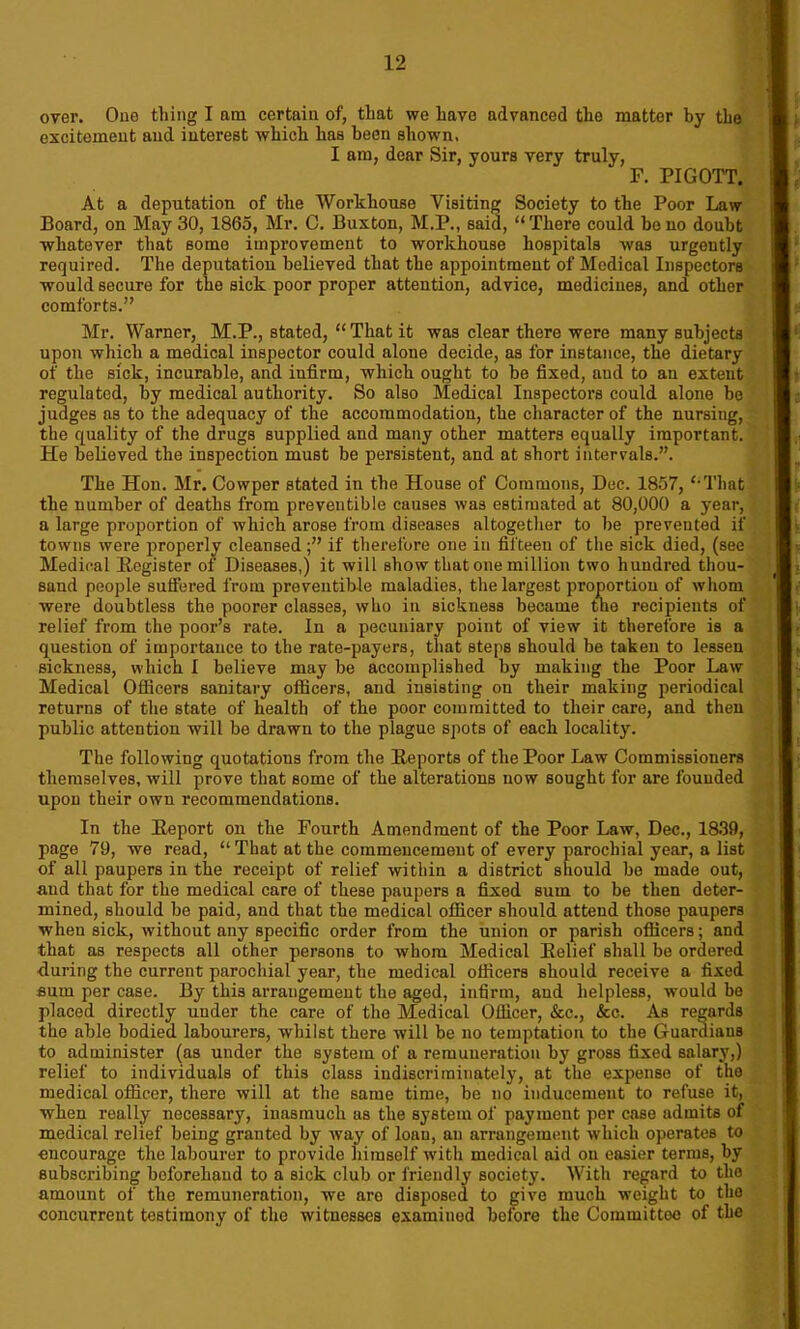 over. One thing I am certain of, that we have advanced the matter by the excitement and interest which has been shown. I am, dear Sir, yours very truly, F. PIGOTT. At a deputation of the Workhouse Visiting Society to the Poor Law Board, on May 30, 1865, Mr. C. Buxton, M.P., said, “There could be no doubt whatever that some improvement to workhouse hospitals was urgently required. The deputation believed that the appointment of Medical Inspectors would secure for the sick poor proper attention, advice, medicines, and other comforts.” Mr. Warner, M.P., stated, “ That it was clear there were many subjects upon which a medical inspector could alone decide, as for instance, the dietary of the sick, incurable, and infirm, which ought to be fixed, aud to an extent regulated, by medical authority. So also Medical Inspectors could alone be judges as to the adequacy of the accommodation, the character of the nursing, the quality of the drugs supplied and many other matters equally important. He believed the inspection must be persistent, and at short intervals.”. The Hon. Mr. Cowper stated in the House of Commons, Dec. 1857, “That the number of deaths from preventible causes was estimated at 80,000 a year, a large proportion of which arose from diseases altogether to be prevented if towns were properly cleansedif therefore one in fifteen of the sick died, (see Medical Register of Diseases,) it will show that one million two hundred thou- sand people suffered from preventible maladies, the largest proportion of whom were doubtless the poorer classes, who in sickness became tne recipients of relief from the poor’s rate. In a pecuniary point of view it therefore is a question of importance to the rate-payers, that steps should be taken to lessen sickness, which I believe may be accomplished by making the Poor Law Medical Officers sanitary officers, and insisting on their making periodical returns of the state of health of the poor committed to their care, and then public attention will be drawn to the plague spots of each locality. The following quotations from the Reports of the Poor Law Commissioners themselves, will prove that some of the alterations now sought for are founded upon their own recommendations. In the Report on the Fourth Amendment of the Poor Law, Dec., 1839, page 79, we read, “ That at the commencement of every parochial year, a list of all paupers in the receipt of relief within a district should be made out, aud that for the medical care of these paupers a fixed sum to be then deter- mined, should be paid, and that the medical officer should attend those paupers when sick, without any specific order from the union or parish officers; and that as respects all other persons to whom Medical Relief shall be ordered during the current parochial year, the medical officers should receive a fixed sum per case. By this arrangement the aged, infirm, aud helpless, would be placed directly under the care of the Medical Officer, See., See. As regards the able bodied labourers, whilst there will be no temptation to the Guardians to administer (as under the system of a remuneration by gross fixed salary,) relief to individuals of this class indiscriminately, at the expense of the medical officer, there will at the same time, be no inducement to refuse it, when really necessary, inasmuch as the system of paymont per case admits of medical relief being granted by way of loan, an arrangement w'hicli operates to encourage the labourer to provide himself with medical aid on easier terms, by subscribing beforehand to a sick club or friendly society. With regard to the amount of the remuneration, we are disposed to give much weight to the concurrent testimony of the witnesses examined before the Committee of the