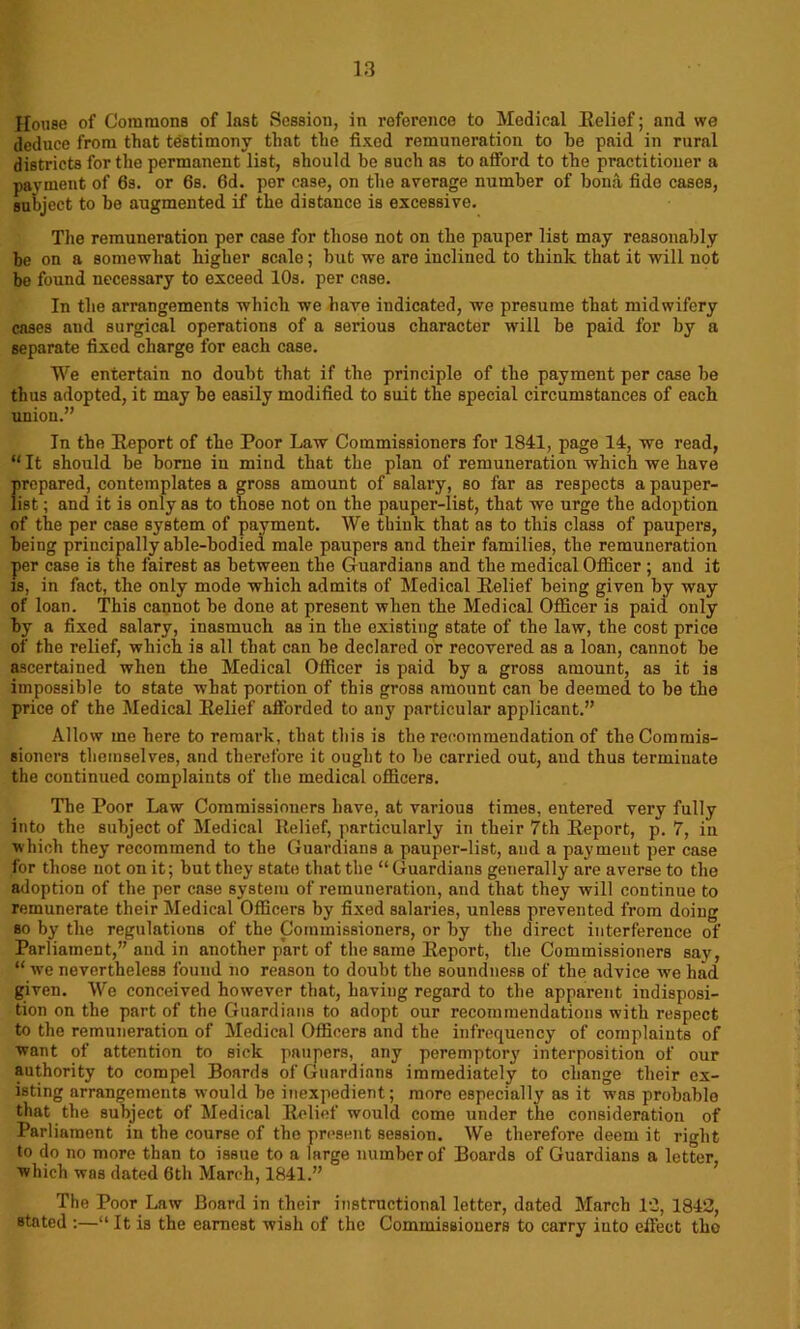 House of Commons of last Session, in reference to Medical Relief; and we deduce from that testimony that the fixed remuneration to he paid in rural districts for the permanent list, should be such as to afford to the practitioner a payment of 6s. or 6s. 6d. por case, on the average number of bona fide cases, subject to be augmented if the distance is excessive. The remuneration per case for those not on the pauper list may reasonably be on a somewhat higher scale; but we are inclined to think that it will not be found necessary to exceed 10s. per case. In the arrangements which we have indicated, we presume that midwifery cases and surgical operations of a serious character will be paid for by a separate fixed charge for each case. We entertain no doubt that if the principle of the payment per case be thus adopted, it may be easily modified to suit the special circumstances of each union.” In the Report of the Poor Law Commissioners for 1841, page 14, we read, “ It should be borne in mind that the plan of remuneration which we have prepared, contemplates a gross amount of salary, so far as respects a pauper- list ; and it is only as to those not on the pauper-list, that we urge the adoption of the per case system of payment. We think that as to this class of paupers, being principally able-bodied male paupers and their families, the remuneration per case is the fairest as between the Guardians and the medical Officer ; and it is, in fact, the only mode which admits of Medical Relief being given by way of loan. This cannot be done at present when the Medical Officer is paid only by a fixed salary, inasmuch as in the existing state of the law, the cost price of the relief, which is all that can be declared or recovered as a loan, cannot be ascertained when the Medical Officer is paid by a gross amount, as it is impossible to state what portion of this gross amount can be deemed to be the price of the Medical Relief afforded to any particular applicant.” Allow me here to remark, that this is the recommendation of the Commis- sioners themselves, and therefore it ought to be carried out, aud thus terminate the continued complaints of the medical officers. The Poor Law Commissioners have, at various times, entered very fully into the subject of Medical Relief, particularly in their 7th Report, p. 7, in which they recommend to the Guardians a pauper-list, and a payment per case for those not on it; but they state that the “Guardians generally are averse to the adoption of the per case system of remuneration, and that they will continue to remunerate their Medical Officers by fixed salaries, unless prevented from doing so by the regulations of the Commissioners, or by the direct interference of Parliament,” aud in another part of the same Report, the Commissioners say, “we nevertheless found no reason to doubt tbe soundness of the advice we had given. We conceived however that, having regard to the apparent indisposi- tion on the part of the Guardians to adopt our recommendations with respect to the remuneration of Medical Officers and the infrequency of complaints of want of attention to sick paupers, any peremptory interposition of our authority to compel Boards of Guardians immediately to change their ex- isting arrangements wmuld be inexpedient; more especially as it w-as probable that the subject of Medical Relief would come under the consideration of Parliament in the course of the present session. We therefore deem it right to do no more than to issue to a large number of Boards of Guardians a letter, which was dated 6th March, 1841.” The Poor Law Board in their instructional letter, dated March 12, 1842, stated :—“ It is the earnest wish of the Commissioners to carry into effect the