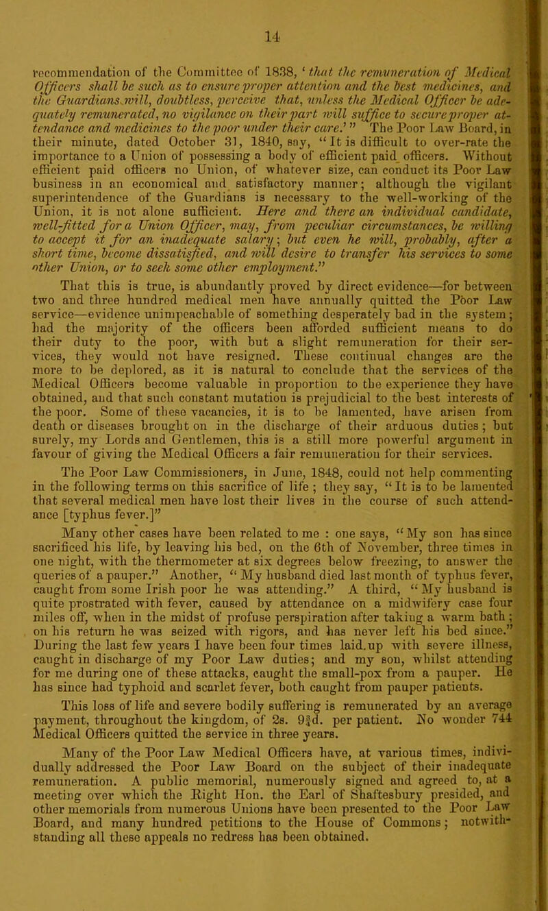 recommendation of the Committee of 1838, ‘ that the remuneration of Medical Officers shall he such as to ensure proper attention and the best medicines, and the Guardians will, doubtless, perceive that, unless the Medical Officer be. ade- quately remunerated, no vigilance on their part will suffice to secure proper at- tendance and medicines to the poor under their care.' ” The Poor Law Board, in their minute, dated October 31, 1840, say, “It is difficult to over-rate the importance to a Union of possessing a body of efficient paid officers. Without efficient paid officers no Union, of whatever size, can conduct its Poor Law business in an economical and satisfactory manner; although the vigilant superintendence of the Guardians is necessary to the well-working of the Union, it is not alone sufficient. Here and there an individual candidate, well-fitted fora Union Officer, may, from peculiar circumstances, be willing to accept it for an inadequate salary; but even he will, probably, after a short time, become dissatisfied, and will desire to transfer his services to some other Union, or to seek some other employment That this is true, is abundantly proved by direct evidence—for between two aud three hundred medical men have annually quitted the Poor Law service—evidence unimpeachable of something desperately bad in the system; had the majority of the officers been afforded sufficient means to do their duty to the poor, with but a slight remuneration for their ser- vices, they would not have resigned. These continual changes are the more to be deplored, as it is natural to conclude that the services of the Medical Officers become valuable in proportion to the experience they have obtained, and that such constant mutatiou is prejudicial to the best interests of the poor. Some of these vacancies, it is to be lamented, have arisen from death or diseases brought on in the discharge of their arduous duties; but surely, my Lords and Gentlemen, this is a still more powerful argument in favour of giving the Medical Officers a fair remuneration for their services. The Poor Law Commissioners, in June, 1848, could not help commenting in the following terms on this sacrifice of life ; they say, “It is to be lameuted that several medical men have lost their lives in the course of such attend- ance [typhus fever.]” Many other cases have been related to me : one says, “ My son has since sacrificed his life, by leaving bis bed, on the 6th of November, three times in one night, with the thermometer at six degrees below freezing, to answer the queries of a pauper.” Another, “ My husband died last month of typhus fever, caught from some Irish poor lie was attending.” A third, “My husband is quite prostrated with fever, caused by attendance on a midwifery case four miles off, when in the midst of profuse perspiration after takiug a warm bath ; on his return he was seized with rigors, and has never left his bed since.” During the last few years I have been four times laid.up with severe illness, caught in discharge of my Poor Law duties; and my son, whilst attending for me during one of these attacks, caught the snmll-pox from a pauper. He has since had typhoid aud scarlet fever, both caught from pauper patients. This loss of life and severe bodily suffering is remunerated by an average payment, throughout the kingdom, of 2s. 9£d. per patient. No wonder 744 Medical Officers quitted the service in three years. Many of the Poor Law Medical Officers have, at various times, indivi- dually addressed the Poor Law Board on the subject of their inadequate remuneration. A public memorial, numerously signed and agreed to, at a meeting over which the liight lion, the Earl of Shaftesbury presided, and other memorials from numerous Unions have been presented to the Poor Law Board, aud many hundred petitions to the House of Commons; notwith- standing all these appeals no redress has been obtained.