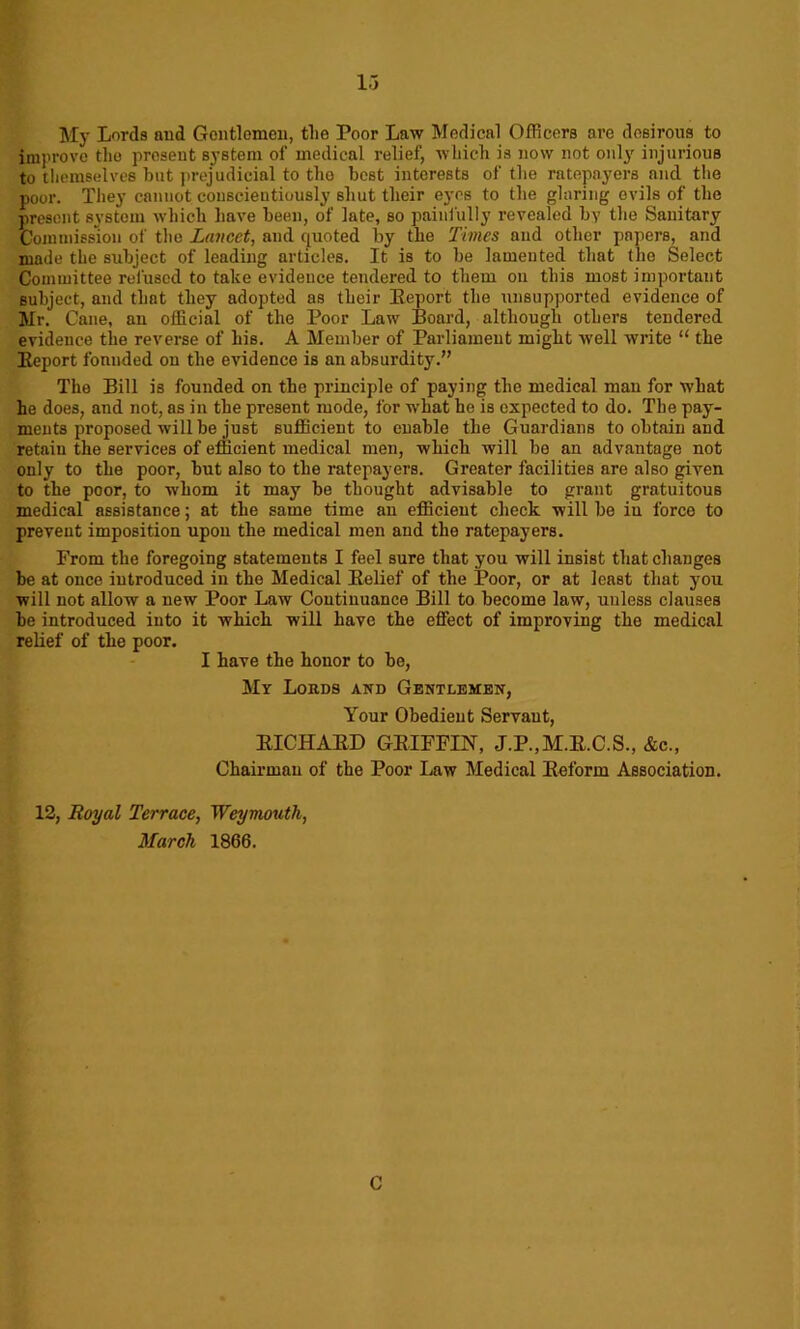 My Lords and Gentlemen, the Poor Law Medical Officers are desirous to improve the present system of medical relief, which is now not only injurious to themselves but prejudicial to tho best interests of the ratepayers and the poor. They cannot conscientiously shut their eyes to the glaring evils of the present system which have been, of late, so painfully revealed by the Sanitary Commission of tho Lancet, and quoted by the Times and other papers, and made the subject of leading articles. It is to be lamented that the Select Committee refused to take evidence tendered to them on this most important subject, and that they adopted as their Eeport the unsupported evidence of Mr. Cane, an official of the Poor Law Board, although others tendered evidence the reverse of his. A Member of Parliament might well write “ the Eeport founded on the evidence is an absurdity.” The Bill is founded on the principle of paying the medical man for what he does, and not, as in the present mode, for what he is expected to do. The pay- ments proposed will be just sufficient to enable the Guardians to obtain and retain the services of efficient medical men, which will be an advantage not only to the poor, but also to the ratepayers. Greater facilities nre also given to the poor, to whom it may be thought advisable to grant gratuitous medical assistance; at the same time an efficient check will be in force to prevent imposition upon the medical men and the ratepayers. From the foregoing statements I feel sure that you will insist that changes be at once introduced in the Medical Belief of the Poor, or at least that you will not allow a new Poor Law Continuance Bill to become law, unless clauses be introduced into it which will have the effect of improving the medical relief of the poor. I have the honor to be, My Lords and Gentlemen, Your Obedient Servaut, EICHAED GEIFFIN, J.P.,M.E.C.S., &c., Chairman of the Poor Law Medical Beform Association. 12, Royal Terrace, Weymouth, March 1866. C